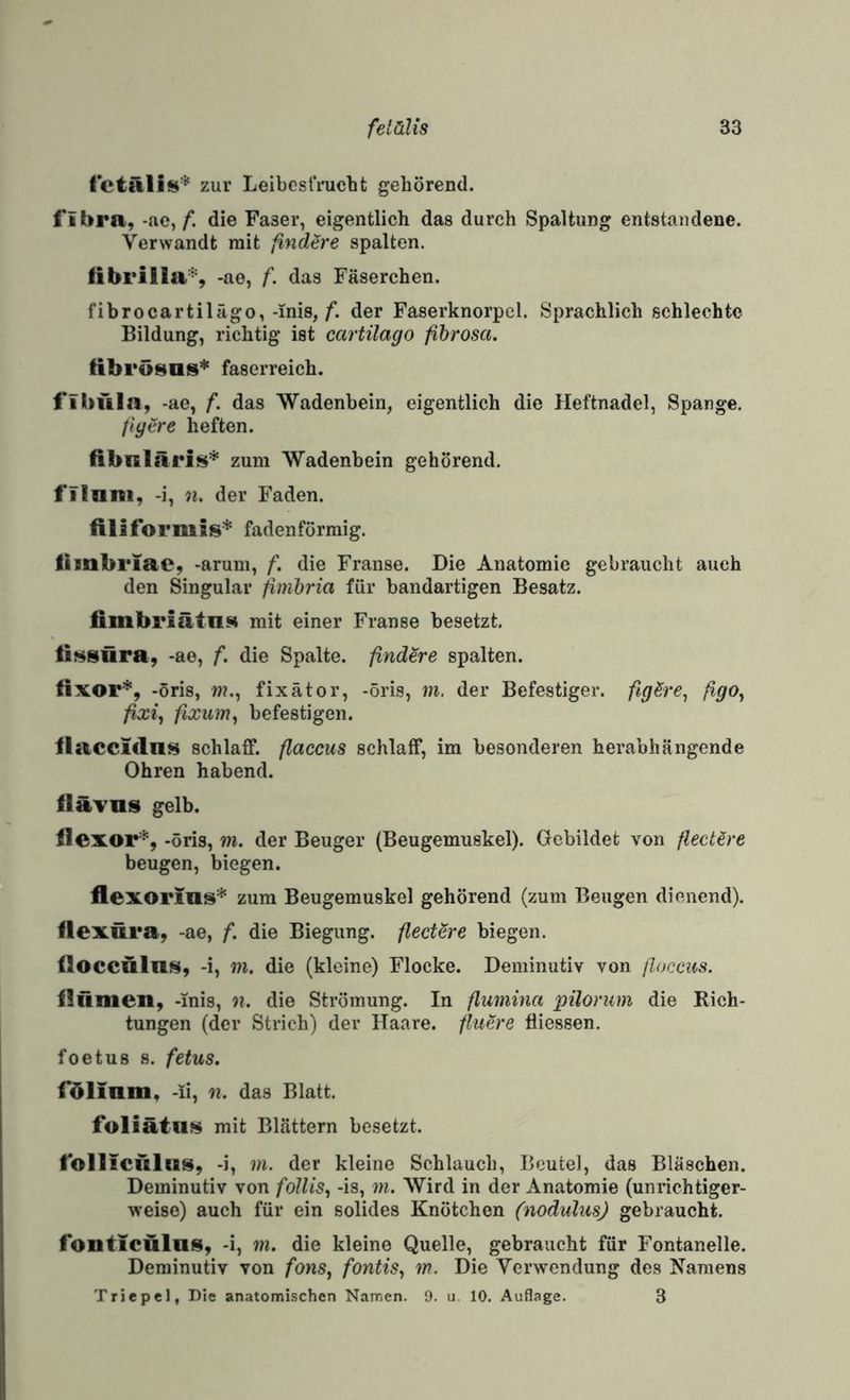 VctäUn* zur Leibesfrucht gehörend. i’lbra, -ae,/*. die Faser, eigentlich das durch Spaltung entstandene. Verwandt mit findSre spalten. librilla^, -ae, f. das Fäserchen. fibrocartilägo,-inis,/*. der Faserknorpel. Sprachlich schlechte Bildung, richtig ist cartilago fibrosa, fibrösas* faserreich. 1‘ibüla, -ae, f. das Wadenbein, eigentlich die Heftnadel, Spange. Jiyere heften. libnläris* zum Wadenbein gehörend. I'iinni, -i, n. der Faden, filiformis* fadenförmig. liinbriac, -arum, f. die Franse. Die Anatomie gebraucht auch den Singular jimbria für bandartigen Besatz. fimbriätii$4 mit einer Franse besetzt. ÜMSÜra, -ae, f. die Spalte, ßndere spalten. tixor*, -öris, w?., fixätor, -öris, m. der Befestiger. figSre^ ßgo^ fixi^ fixum^ befestigen. ilacciclni^ schlaff, flaccus schlaff, im besonderen herabhängende Ohren habend. fläTns gelb. flexor'^, -öris, m. der Beuger (Beugemuskel). Gebildet von flecUre beugen, biegen. flexorius* zum Beugemuskel gehörend (zum Beugen dienend). Ilexüra, -ae, f. die Biegung, fledere biegen, iloccaln^, -i, in. die (kleine) Flocke. Deminutiv von ßoccus. iliinien, -inis, n. die Strömung. In flumina pilorum die Rich¬ tungen (der Strich) der Haare, fluere fliessen. foetus 8. fetus. rölinm, -ii, n. das Blatt. foliätns mit Blättern besetzt. tbllicülus, -i, m. der kleine Schlauch, Beutel, das Bläschen. Deminutiv von follis., -is, m. Wird in der Anatomie (unrichtiger¬ weise) auch für ein solides Knötchen (nodulus) gebraucht. lonticülns, -i, m. die kleine Quelle, gebraucht für Fontanelle. Deminutiv von fons, fontis^ in. Die Verwendung des Hamens Triepel, Die anatomischen Namen. 9. u. 10, Auflage. 3