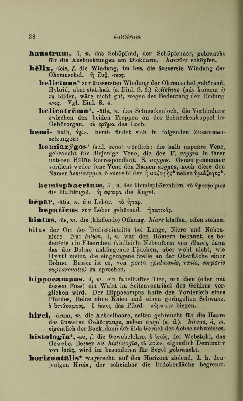 lianstruiii, -i, n, das Schöpfrad, der Schöpfeimer, gebraucht für die Ausbuchtungen am Dickdarm, haurlre schöpfen. helix, -icis, f. die Windung, im bes. die äusserste Windung der Ohrmuschel. *r] eXt|, -ixoc. heliciiius* zur äussersten Windung der Ohrmuschel gehörend. Hybrid, aber statthaft (s. Einl. S. 6.) helicXnus (mit kurzem ?) zu bilden, wäre nicht gut, wegen der Bedeutung der Endung -tvo?. Vgl. Einl. S. 4. lielicotrema’^', -ätis, n. das Schneckenloch, die Verbindung zwischen den beiden Treppen an der Scbneckenkuppel im Gehörorgan, xb xpri^a das Loch. Jiemi- halb, hemi- findet sich in folgenden Zusammen^ Setzungen: hemiazy^S®^* (seil, vend) wörtlich: die halb unpaäre Vene, gebraucht für diejenige Vene, die der V. azygos in ihrer unteren Hälfte korrespondiert. S. azygos. Genau genommen verdient weder jene Vene den Namen azygos^ noch diese den Namen hemiazygos. Neuere bilden •fjinaCoY'fi'S* neben 4]|j,iaCüYo;*. Iiciiilsphaermsii, -li, n. das Ilemisphärenhirn. xb 4]jji.ta'faiptöv die Halbkugel. oepaXpa die Kugel. licpar, -ätis, n. die Leber, xb ^qizap. hepaticas zur Leber gehörend. '?]rtaxiy.6;. -üs, m. die (klaffende) Öfinung. Mare klaffen, offen stehen. hilus der Ort des '‘Gefässeintritts bei Lunge, Niere und Neben¬ niere. Nur Mlum, -i, n. war den Römern bekannt, es be¬ deutete ein Fäserchen (vielleicht Nebenform von filum), dann das der Bohne anhängende Fädclien, aber wohl nicht, wie Hyrtl meint, die eingezogene Stelle an der Oberfläche einer Bohne. Besser ist es, von porta (xmlmonis, renis^ corporis suprarenalis) zu sprechen. hippacaiupns, -i, 7n. ein fabelhaftes Tier, mit dem (oder mit dessen Fuss) ein Wulst im Seitenventrikel des Gehirns ver¬ glichen wird. Der Hippocampus hatte den Vorderleib eines Pferdes, Beine ohne Kniee und einen geringelten Schwanz. 6 tTtitöxajJLTco?. b iizKO^ das Pferd. ■KajAirxetv biegen. liirci, -örum, 771. die Achselhaare, selten gebraucht für die Haare des äusseren Gehörgangs, neben t7'agi (s. d.). Mreus, -i, w. eigentlich der Bock, dann deY üble Geruch des Achselschweisses. llii^tologia*, -ae, f. die Gewebelehre. 6 loxo?, der Webstuhl, das Gewebe. Besser als Mstiologia, x6 loxiov, eigentlich Deminutiv von bxoc, wird im besonderen für Segel gebraucht. horizontälis* wagerecht, auf den Horizont zielend, d. h. den¬ jenigen Kreis, der scheinbar die Erdoberfläche begrenzt.
