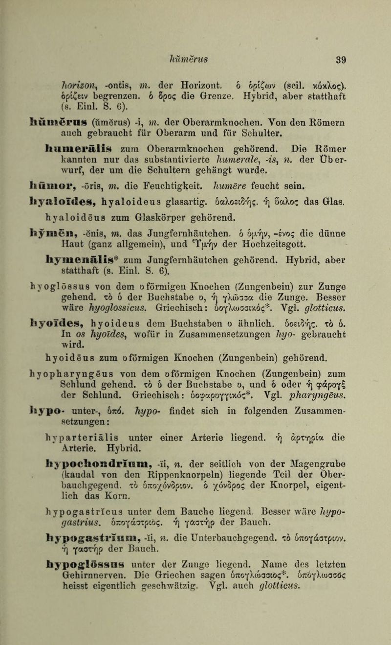 Itnrizon^ -ontis, m. der Horizont. 6 opiC«>v (seil. xoxXoc). opiCeiv begrenzen. 6 8po<; die Grenze, Hybrid, aber statthaft (s. Einl. S. 6). liüiii^rns (ümSrus) -i, m. der Oberarmknochen. Von den Römern auch gebraucht für Oberarm und für Schulter. Iiumerälis zum Oberarmknochen gehörend. Die Römer kannten nur das substantivierte hiimerale^ -fs, n. der Über¬ wurf, der um die Schultern gehängt wurde. Itiiiiior, -öris, m. die Feuchtigkeit, humere feucht sein. liyaloülesi, hyaloideus glasartig. öaXo3w*i]^. -q oaXoc das Glas, hyaloideus zum Glaskörper gehörend. hyni^ii, -önis, m. das Jungfernhäutchen, 6 öp.’fjv, -evo? die dünne Haut (ganz allgemein), und der Hochzeitsgott. hymenälis’^ zum Jungfernhäutchen gehörend. Hybrid, aber statthaft (s. Einl. S. 6). hyoglössus von dem oförmigen Knochen (Zungenbein) zur Zunge gehend, to ö der Buchstabe o, vj die Zunge. Besser wäre hyoglossicus. Griechisch: öoYXtosoixoi;'^. Vgl. glotticus. Iiyoüles, hyoideus dem Buchstaben o ähnlich. 'co 6. In OS hyoides, wofür in Zusammensetzungen hyo- gebraucht wird. hyoideus zum oförmigen Knochen (Zungenbein) gehörend. hyopharyngeus von dem oförmigen Knochen (Zungenbein) zum Schlund gehend, xö 6 der Buchstabe o, und 6 oder v] ^dpoY? der Schlund. Griechisch: öo'fapuYY^’^^^** pharyngeus, liypo- unter-, öaö. hypo- findet sich in folgenden Zusammen¬ setzungen : hyparteriälis unter einer Arterie liegend. •?) apTv^pia die Arterie. Hybrid. hypochondrinm, -li, n. der seitlich von der Magengrube (kaudal von den Rippenknorpeln) liegende Teil der Ober¬ bauchgegend. TO ürto/övop'.ov. 6 '/ovSpo? der Knorpel, eigent¬ lich das Korn. hypogastrlcus unter dem Bauche liegend. Besser wäre hypo- gastrius. uTroYdoipwi;. v) YötcT-rjp der Bauch. liypogastriani, -li, n. die ünterbauchgegend. tö oTtoYdoTpiov. ^ ‘(aox’qp der Bauch. hypoglössn^ unter der Zunge liegend. Karne des letzten Gehirnnerven. Die Griechen sagen uTOYX(o!3aiO(;*. ütc^yXioocöi; heisst eigentlich geschwätzig. Vgl. auch glotticus.