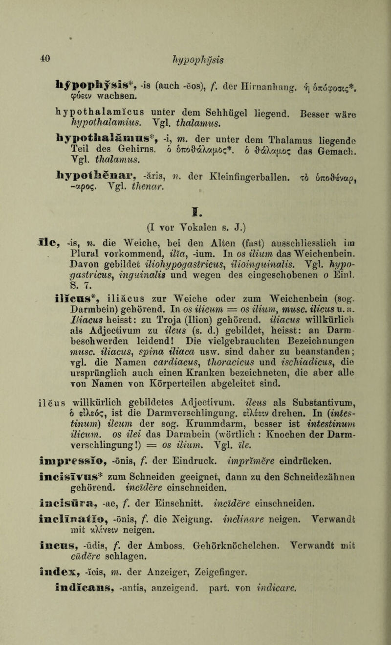 hypoplitjsis (ftuch -ßos), f, der Plirnanhang. «^üstv wachsen. hypothalamicus unter dem Sehhügel liegend. Besser wäre hypothalamins. Vgl. thalamus. -i, m. der unter dem Thalamus liegende Teil des Gehirns, 6 ÖTcoO’aXajjiöc*. 6 ^aXa|j.öc das Gemacls. Vgl. thalamus. Jiypoili^nar, -äris, n. der Kleinfingerballen, xo uTCofi-evap, -ixpoq. A^’gl. tlienar. I. (I vor Vokalen s. J.) ilc, -is, n. die Weiche, bei den Alten (fast) ausschliesslich iin Plural vorkommend, ilia., -ium. In os ilium das Weichenbein. Davon gebildet iliohypogastricus, üioinguinalis. Vgl. hypo- gastricus^ ingiiinalü und wegen des eiogeschobenen o Einl, S. 7. il]eas^9 iliäcus zur Weiche oder zum Weichenbein (sog. Darmbein) gehörend. In os iliciim — os ilium, musc. ilicus u. a. lliacus heisst: zu Troja (Ilion) gehörend, iliacus willkürlich als Adjectivum zu Heus (s. d.) gebildet, heisst: an Darm- besohwerden leidend! Die vielgebrauchten Bezeichnungen musc. iliacus, spina üiaca usw. sind daher zu beanstanden; vgl. die Namen cardiacus, thoi'acicus und ischiadicus, die ursprünglich auch einen Kranken bezeichneten, die aber alle von Namen von Körperteilen abgeleitet sind. ilöus willkürlich gebildetes Adjectivum. Heus als Substantivum, h eiXsd«:, ist die Darmverschlingung. drehen. In (intes¬ tinum) ileum der sog. Krummdarm, besser ist intestinum ilicum. OS Hei das Darmbein (wörtlich : Knochen der Darm¬ verschlingung!) = OS ilium. Vgl. He. impressio, -önis, f. der Eindruck, imprimere eindrticken. incisivus* zum Schneiden geeignet, dann zu den Schneidezähnen gehörend. incüUre einschneiden. iuclsilra, -ae, f. der Einschnitt, incldere einschneiden. inclinatio, -önis, f. die Neigung, inclinare neigen. Verwandt mit nXivetv neigen. iuciis, -üdis, f. der Amboss. Gehörknöchelchen. Verwandt mit cüdSre schlagen. iudex, -icis, m. der Anzeiger, Zeigefinger. indicaiii§i, -antis, anzeigend, part. von indicare.