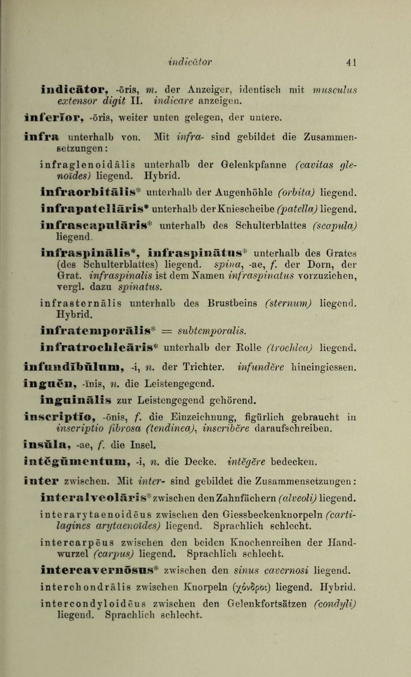 ilidicätor, -öris, m. der Anzeiger, identisch mit muscuJiis extensor digit II. indicare anzeigen. inferior, -öris, weiter unten gelegen, der untere. infra unterhalb von. Mit infra^ sind gebildet die Zusanimen- ßctzungen: infraglonoidälis unterhalb der Gelenkpfanne (cavitas gle- noldes) liegend. Hybrid. infraorbitäÜ!^'^ unterhalb der Augenhöhle (orhita) liegend. infrapatcliäris’'' unterhalb der Kniescheibe (patella) liegend. infrasrapnlöri$i^' unterhalb des Schulterblattes (scapula) liegend. infraspinäli«*, iiifraspiiiätiis* unterhalb des Grates (des Schulterblattes) liegend, spina^ -ae, f. der Dorn, der Grat, infraspinalis ist dem Kamen infraspinatus vorzuziehen, vergl. dazu spinatiis. infrasternälis unterhalb des Brustbeins (stermim) liegend. Hybrid. infrateniporäliis^^ = suhtcmporalis. infratroclile3ris’‘'' unterhalb der Rolle (trochleaj liegend. iufuiiclibnlani, -i, n. der Trichter, infimdere hineingiesseii. ingnen, -inis, «. die Leistengegend. ingninäli» zur Leistengegend gehörend. inscriptio, -önis, f. die Einzeichnuug, figürlich gebraucht in inscriptio fihrosa (tendinca)^ insci’ibere daraufschreiben, insüla, -ae, f. die Insel. int^güiiieiitniu, -i, n. die Decke. intSgSre bedecken. inter zwischen. Mit intcr- sind gebildet die Zusammensetzungen: illteralvcolüris'*'zwischen den Zahnfächern (edveolij liegend. interarytaenoideus zwischen den Giessbeckenknorpeln lagines arytaenoides) liegend. Sprachlich schlecht. intercarpeus zwischen den beiden Knochenreihen der Hand¬ wurzel (carpus) liegend. Sprachlich schlecht. interca'veriiösus* zwischen den sinuH cavernosi liegend. interchondrälis zwischen Knorpeln ('/ovBpö:) liegend. Hybrid. intercondyloideus zwischen den Gelenkfortsätzen (condyli) liegend. Sprachlich schlecht.