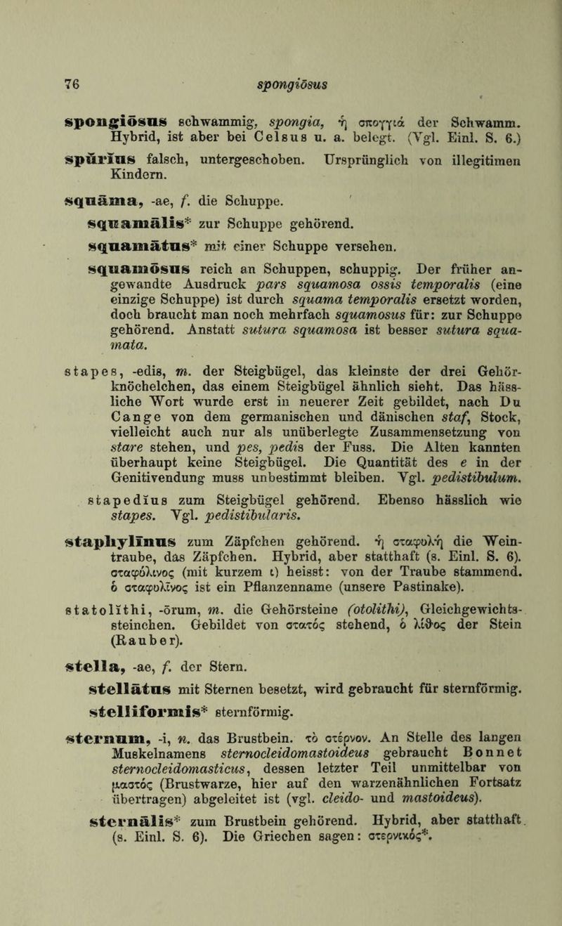 spongfiösiis ßchwammig, spongia, 4j onoYYia der Schwamm. Hybrid, ist aber bei Celsus u. a. belegt. (Vgl. Einl. S. 6.) spÄrins falsch, untergeschoben. Ursprünglich von illegitimen Kindern. füqaäma, -ae, f. die Schuppe. zur Schuppe gehörend. i^qiiamätlis* mit einer Schuppe yersehen. Hquamösns reich an Schuppen, schuppig. Der früher an¬ gewandte Ausdruck pars squamosa ossis temporalis (eine einzige Schuppe) ist durch squama temporalis ersetzt worden, doch braucht man noch mehrfach squamosus für: zur Schuppe gehörend. Anstatt sutura squamosa ist besser sutura squa- mata. stapes, -edis, m. der Steigbügel, das kleinste der drei Gehör¬ knöchelchen, das einem Steigbügel ähnlich sieht. Das häss¬ liche Wort wurde erst in neuerer Zeit gebildet, nach Du Gange von dem germanischen und dänischen staf^ Stock, vielleicht auch nur als unüberlegte Zusammensetzung von Stare stehen, und pes, pedia der Fuss. Die Alten kannten überhaupt keine Steigbügel. Die Quantität des e in der Genitivendung muss unbestimmt bleiben. Vgl. pedistibulum. stapedius zum Steigbügel gehörend. Ebenso hässlich wie stapes. Vgl. pedistibularis. f^tapliylinns zum Zäpfchen gehörend. *rj oxa^oX*») die Wein¬ traube, das Zäpfchen. Hybrid, aber statthaft (s. Einl. S. 6). otaY>üXtvo(; (mit kurzem t) heisst: von der Traube stammend. 6 oxacfüXivoi; ist ein Pflanzenname (unsere Pastinake). statolithi, -örum, m. die Gehörsteine CotoUthiJ^ Gleichgewichta- steinchen. Gebildet von otaxo«; stehend, b Xtfl’o? der Stein (Räuber). {«tella, -ae, f. der Stern. stellätas mit Sternen besetzt, wird gebraucht für sternförmig. stell iformis* steraförmig. f^ternum, -i, n. das Brustbein, xö oxepvov. An Stelle des langen Muskelnamens stemocleidomastoideus gebraucht Bonnet sternocleidomasticus ^ dessen letzter Teil unmittelbar von {laoToc (Brustwarze, hier auf den warzenähnlichen Fortsatz übertragen) abgeleitet ist (vgl. cleido- und mastoideus). stcrnälis* zum Brustbein gehörend. Hybrid, aber statthaft, (s. Einl. S. 6). Die Griechen sagen: oxepvixo?*.