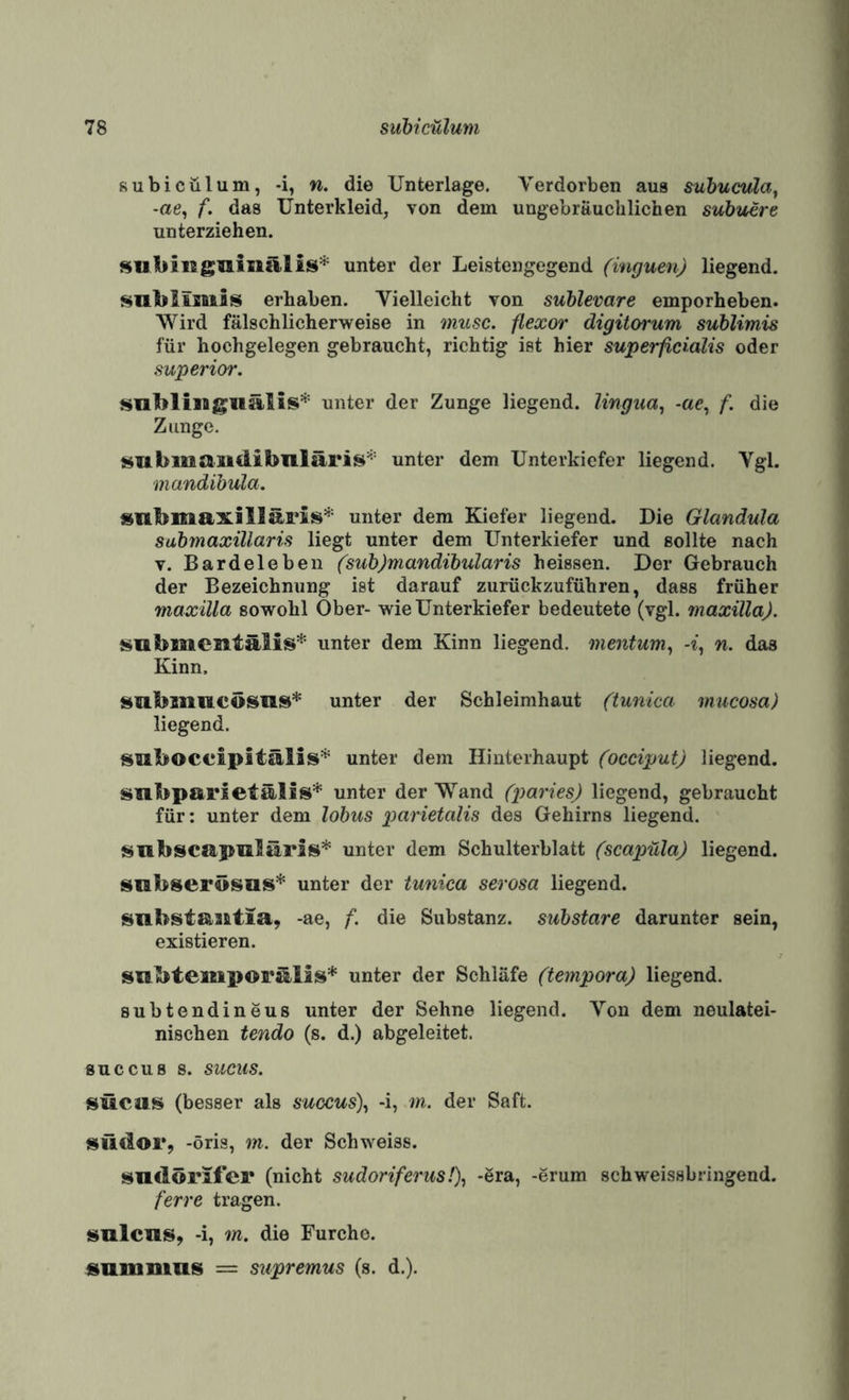 subicülum, -i, w. die Unterlage. Verdorben aus suhueula^ -ae, f. das Unterkleid, von dem ungebräuchlichen subuere unterziehen. siitiinglliiiillis* unter der Leistengegend (inguen) liegend. SUblisBiis erhaben. Vielleicht von suhlevare emporheben. Wird fälschlicherweise in musc. flexor digitorum sublimis für hochgelegen gebraucht, richtig ist hier superficialis oder Superior. sublimgiiälis* unter der Zunge liegend, lingua, -ac, f. die Zunge. smbiiiaiidibiiläris^-' unter dem Unterkiefer liegend. Vgl. mandibula. snbmaxillaFis'^^ unter dem Kiefer liegend. Die Glandula submaxillaris liegt unter dem Unterkiefer und sollte nach V. Bardeleben (sub)mandibularis heissen. Der Gebrauch der Bezeichnung ist darauf zurückzuführen, dass früher maxilla sowohl Ober- wie Unterkiefer bedeutete (vgl. maxilla). submientälis* unter dem Kinn liegend, mentum^ n. das Kinn. subnmcösus* unter der Schleimhaut (iunica mucosa) liegend. smboceipitälis* unter dem Hinterhaupt (occiput) liegend. smbparsetälis* unter der Wand (imries) liegend, gebraucht für: unter dem lobus parietalis des Gehirns liegend. smbscapiilärss* unter dem Schulterblatt (scapüla) liegend. siabserösus* unter der tunica serosa liegend. snbstamtia, -ae, f. die Substanz, substare darunter sein, existieren. subtemiporillis* unter der Schläfe (tempora) liegend. subtendineus unter der Sehne liegend. Von dem neulatei- nischen tendo (s. d.) abgeleitet. 8UCCUB 8. SUCUS. sücas (besser als sugcus\ -i, m. der Saft. südor, -öris, m. der Schweiss. sndörifer (nicht sudoriferus!\ -ära, -erum schweissbringend. ferre tragen. »mlcns, -i, m. die Furche. «umnius = supremus (s. d.).
