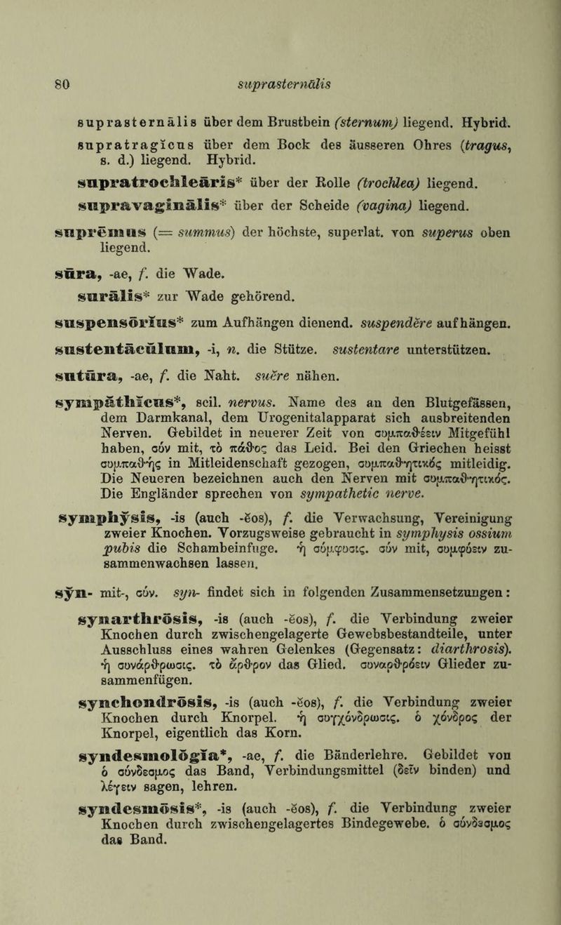 suprasternälis über dem Brustbein (sternunij liegend. Hybrid. supratragicus über dem Bock des äusseren Ohres {tragus^ 8. d.) liegend. Hybrid. supratpocbleäris* über der Rolle (trocJüea) liegend. snpravaginälis* über der Scheide (vagina) liegend. Mnpremii$4 (= summus) der höchste, superlat. von superus oben liegend. i^ura, -ae, /*. die Wade. surälis* zur Wade gehörend. suspensörius* zum Aufhiingen dienend, suspendere auf hängen. ii^nstentäculnm, -i, n, die Stütze, sustentare unterstützen. Hntüra, -ae, f. die Naht, su&e nähen. sympatliicus*, seil, nervus. Name des an den Blutgefässen, dem Darmkanal, dem Urogenitalapparat sich ausbreitenden Nerven. Gebildet in neuerer Zeit von cujATtaO-seiv Mitgefühl haben, oov mit, to «aü-oc das Leid. Bei den Griechen heisst oüjJLuaOvj? in Mitleidenschaft gezogen, oüfXTCaü’Y]xtx6<; mitleidig. Die Neueren bezeichnen auch den Nerven mit oofjL;caO*Y)Ttxö(:. Die Engländer sprechen von sympatheiie nerve. sympliysis, -is (auch -Sos), f. die Verwachsung, Vereinigung zweier Knochen. Vorzugsweise gebraucht in syrnphysis ossium pubis die Schambeinfuge, vj ouv mit, oüjx(pü£tv zu¬ sammenwachsen lassen. syn- mit-, cuv. syn- findet sich in folgenden Zusammensetzungen: isynartlirösis, -is (auch -6os), f. die Verbindung zweier Knochen durch zwischengelagerte Gewebsbestandteile, unter Ausschluss eines wahren Gelenkes (Gegensatz: diarthrosis). V) oovdpfi*pü>ot<;. xi apO-pov das Glied, oovapfi-p^stv Glieder zu¬ sammenfügen. synchondrösis, -is (auch -Sos), f. die Verbindung zweier Knochen durch Knorpel. 4] aofxovopuioig. 6 der Knorpel, eigentlich das Korn. syiidesmolögia*, -ae, f. die Bänderlehre. Gebildet von 6 o6v5£0}jlo(; das Band, Verbindungsmittel (Ssiv binden) und }.iyetv sagen, lehren. syndesmösis*, -is (auch -öos), f. die Verbindung zweier Knochen durch zwischengelagertes Bindegewebe. 6 oüvSaofJio«; das Band.