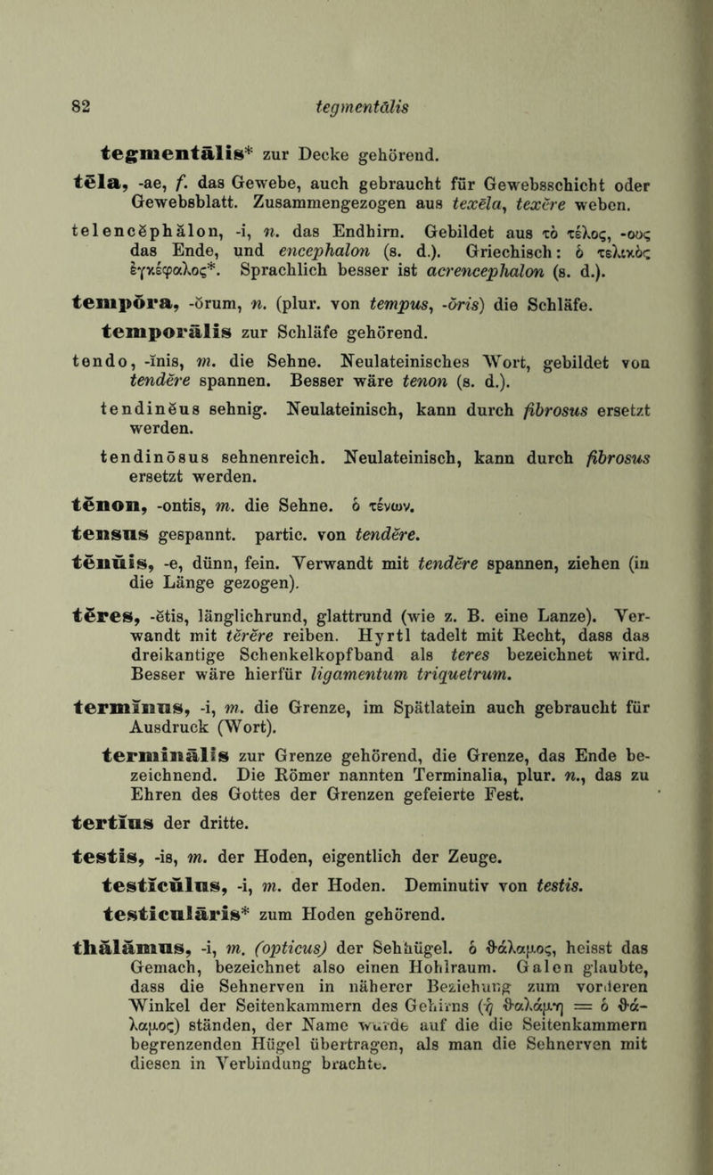 tegmentalis* zur Decke gehörend. teia, -ae, f. das Gewebe, auch gebraucht für Gewebsschicbt oder Gewebsblatt. Zusammengezogen aus texela^ textre weben. telencßphälon, -i, n. das Endhim. Gebildet aus xo -oo? das Ende, und encephalon (s. d.). Griechisch: 6 teXtxöc lYvi^aXo?*. Sprachlich besser ist acrencephalon (s. d.). tempöra, -örum, n. (plur. von tempus^ -(/ris) die Schläfe, temporälis zur Schläfe gehörend. tendo, -inis, m. die Sehne. Neulateinisches Wort, gebildet von tendere spannen. Besser wäre tenon (s. d.). tendinöus sehnig. Neulateinisch, kann durch fibrosus ersetzt werden. tendinösus sehnenreich. Neulateinisch, kann durch fibrosus ersetzt werden. tenon, -ontis, m. die Sehne. 6 xevcov, tensnis gespannt, partic. von tendere. tenuis, -e, dünn, fein. Yerwandt mit tendere spannen, ziehen (in die Länge gezogen). tSres, -Stis, länglichrund, glattrund (wie z. B. eine Lanze). Ver¬ wandt mit lerere reiben. Hyrtl tadelt mit Recht, dass das dreikantige Schenkelkopfband als teres bezeichnet wird. Besser wäre hierfür ligamentum triquetrum. termiuns, -i, w. die Grenze, im Spätlatein auch gebraucht für Ausdruck (Wort). termiiiälliS zur Grenze gehörend, die Grenze, das Ende be¬ zeichnend. Die Römer nannten Terminalia, plur. w., das zu Ehren des Gottes der Grenzen gefeierte Fest. tertius der dritte. testis, -is, m. der Hoden, eigentlich der Zeuge. testicülns, -i, m. der Hoden. Deminutiv von testis. testicnläri^* zum Hoden gehörend. tlialamns, -i, m. (opticus) der Sehhügel. 6 h-aXafiot;, heisst das Gemach, bezeichnet also einen Hohlraum. Galen glaubte, dass die Sehnerven in näherer Beziehung zum vertieren Winkel der Seitenkammern des Gehirns ■haXaii.Y] = 6 d’d- XajJLO«;) ständen, der Name waide auf die die Seitenkammern begrenzenden Hügel übertragen, als man die Sehnerven mit diesen in Verbindung brachte.
