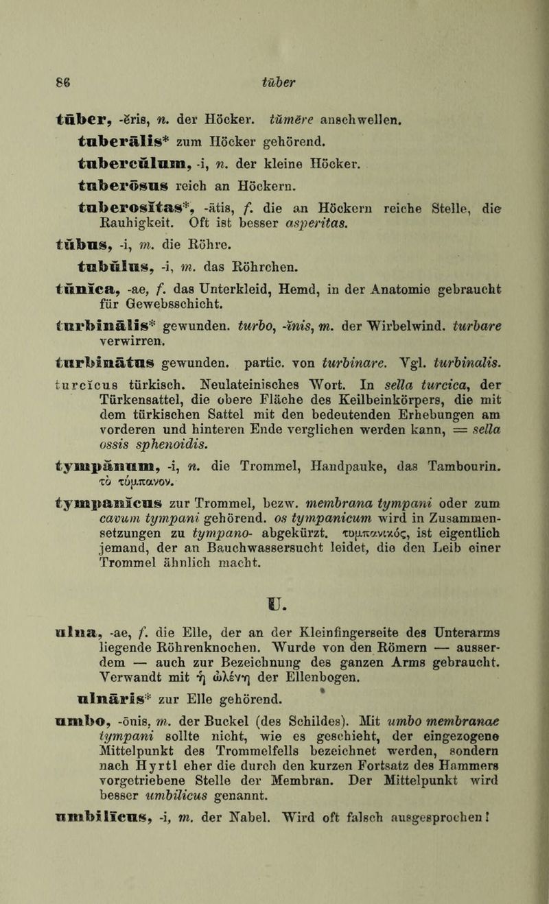 tuber, -Sris, n. der Höcker. tüniBre auschwellen. tuberalis* zum Höcker gehörend, tnberculum, -i, n, der kleine Höcker, tnberö^us reich an Höckern. tnberositas*, -ätis, f. die an Höckern reiche Stelle, die Kauhigkeit. Oft ist besser as^jeritas. tübns, -i, m. die Röhre. tabülnt^, >i, m. das Röhrchen. tunica, -ae, f. das Unterkleid, Hemd, in der Anatomie gebraucht für Qewebsschicht. iurbinälis* gewunden, turbo^ -tnis, m. der Wirbelwind, turbare verwirren. inrbinätlis gewunden, partic. von turbinare. Vgl. turbinalis. turcicus türkisch. Neulateinisches Wort. In sella turcica^ der Türkensattel, die obere Fläche des Keilbeinkörpers, die mit dem türkischen Sattel mit den bedeutenden Erhebungen am vorderen und hinteren Ende verglichen werden kann, = sella ossis sphenoidis. tympanam, -i, n, die Trommel, Handpauke, das Tambourin. tb TüjXTCavov. tympanlca!^ zur Trommel, bezw. membrana tympani oder zum cavum tympani gehörend, os tympanicum wird in Zusammen¬ setzungen zu tympano- abgekürzt, tujxnavcxöc, ist eigentlich jemand, der an Bauchwassersucht leidet, die den Leib einer Trommel ähnlich macht. ü. Kiliia, -ae, f. die Elle, der an der Kleinfingerseite des Unterarms liegende Röhrenknochen. Wurde von den Römern — ausser¬ dem — auch zur Bezeichnung des ganzen Arms gebraucht. Verwandt mit yj (uXIvyj der Ellenbogen. nlnärlsi’’' zur Elle gehörend. * umbo, -önis, m. der Buckel (des Schildes). Mit umbo membranae tympani sollte nicht, wie es geschieht, der eingezogene Mittelpunkt des Trommelfells bezeichnet werden, sondern nach Hyrtl eher die durch den kurzen Fortsatz des Hammers vorgetriebene Stelle der Membran. Der Mittelpunkt wird besser umbüicus genannt. iinibilicil$$, -i, m. der Nabel. Wird oft falsch .ausgesprochen!