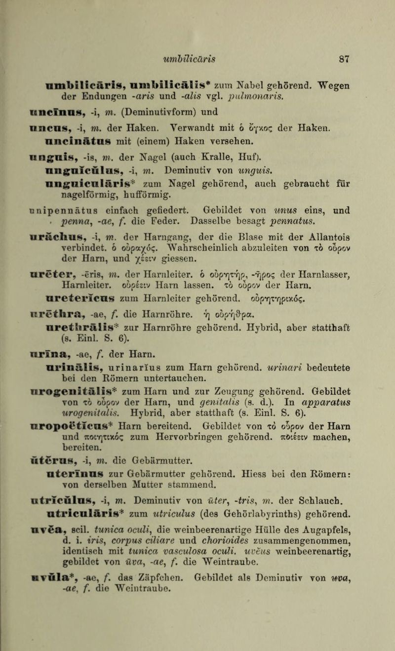 nmbilicäris, unibilicäplis* zinn Nabel gehSrend. Wegen der Endungen -am und -alis vgl. jyalmonaris. unclnas, -i, m. (Deminutivform) und iincas, -i, m. der Haken. Verwandt mit 6 der Haken, nncinätas mit (einem) Haken versehen. iingnis, -is, m. der Nagel (auch Kralle, Huf), nngnlculas, -i, m. Deminutiv von unguis, nn£;aicnläri8^ zum Nagel gehörend, auch gebraucht für nagelförmig, hufförmig. nnipennätua einfach gefiedert. Gebildet von unus eins, und . penna^ -ac, f. die Feder. Dasselbe besagt pennatus. uruchus, -i, m. der Harngang, der die Blase mit der Allantois verbindet. 6 oopayöc. 'Wahrscheinlich abzuleiten von t6 oopov der Harn, und yeetv giessen. ureter, -eris, m. der Harnleiter. 6 oöp7]Tv]p, --yjpo? der Harnlasser, Harnleiter, ohphi'j Harn lassen, xö oupov der Harn, oretericus zum Harnleiter gehörend. oöpYjx'rjptv.ö?. nrethra, -ae, f. die Harnröhre, 'q o&pvjfi-pa. urethrälis* zur Harnröhre gehörend. Hybrid, aber statthaft (s. Einl. S. 6). nrina, -ae, f. der Harn. Qrinälis, urinarius zum Harn gehörend, urinari bedeutete bei den Römern untertauchen. nrogeiiitälis’^ zum Harn und zur Zeugung gehörend. Gebildet von x6 büpov der Harn, und genitalis (s. d.). In apparatus urogenitalis. Hybrid, aber statthaft (s. Einl. S. 6). nropol?ticii8* Harn bereitend. Gebildet von xo oopov der Ham und Tiotr^xtxoc zum Hervorbringen gehörend, tcö'.esiv machen, bereiten. fitemis, -i, ni. die Gebännutter. aterinas zur Gebärmutter gehörend. Hiess bei den Römern: von derselben Mutter stammend. utriculllH, -i, m. Deminutiv von üter^ ~tris^ m. der Schlauch, ntriculäris'*' zum utriculus (des Gehörlabyrinths) gehörend. nvea, seil, tunica oculi, die weinbeerenartige Hülle des Augapfels, d. i. tris, Corpus ciliare und chorioides zusammengenommen, identisch mit tunica vasculosa oculi. uveus weinbeerenartig, gebildet von üca, -ae, f. die 'Weintraube. H¥Üla*, -ae, f. das Zäpfchen. Gebildet als Deminutiv von -ae, f. die '\N’'eintraubo.