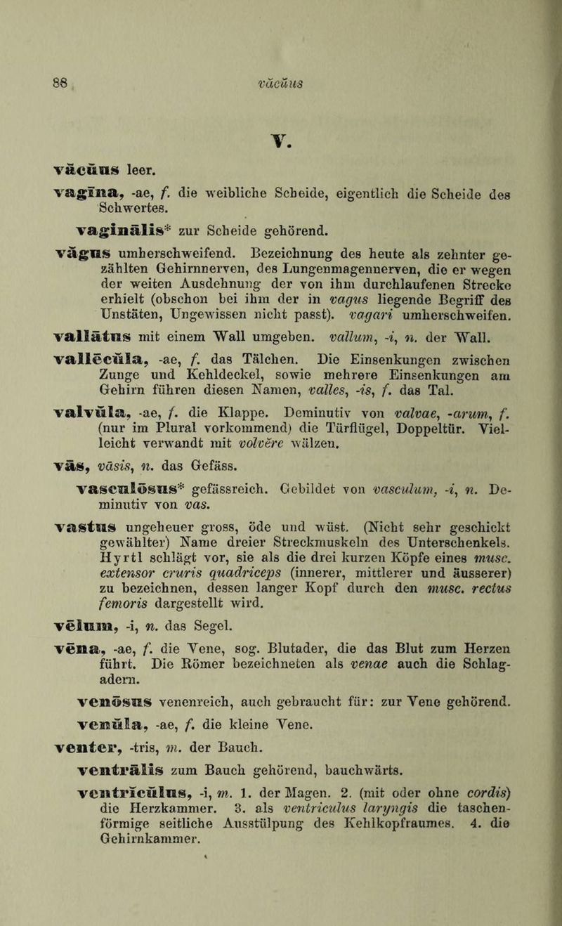 V. väcüll^ leer. vag^fiia, -ae, f. die weibliche Scheide, eigentlich die Scheide des Schwertes. Tag^inäli^* zur Scheide gehörend. vägnis uraherschweifend. Bezeichnung des heute als zehnter ge¬ zählten Gehirnnerven, des Lungenmagennerven, die er wegen der weiten Ausdehnung der von ihm durchlaufenen Strecke erhielt (obschon bei ihm der in vagus liegende BegrilF des Unstäten, Ungewissen niclit passt), vagari umherschweifen. vallätns mit einem Wall umgeben, vallum, -i, n. der Wall. valleciila, -ae, f. das Tälclien. Die Einsenkungen zwischen Zunge und Kehldeckel, sowie mehrere Einsenkungen am Gehirn führen diesen Kamen, valles^ -fs, f. das Tal. valTÜla, -ae, f. die Klappe. Deminutiv von valvae, -arum^ f. (nur im Plural vorkommend) die Türflügel, Doppeltür. Viel¬ leicht verwandt mit völcere wälzen. väsisy n. das Gefäss. vascalösus* gefässreich. Gebildet von vasculum, n. De¬ minutiv von vas. Taistus ungeheuer gross, öde und wüst. (Nicht sehr geschickt gewählter) Karne dreier Streckmuskeln des Unterschenkels. Hyrtl schlägt vor, sie als die drei kurzen Köpfe eines musc. extensor cruris quadriceps (innerer, mittlerer und äusserer) zu bezeichnen, dessen langer Kopf durch den musc. rectus femoris dargestellt wird. veiam, -i, n. das Segel. Tena, -ae, f. die Vene, sog. Blutader, die das Blut zum Herzen führt. Die Römer bezeichneten als venae auch die Sohlag- adera. venösus venenreich, auch gebraucht für: zur Vene gehörend. veireüia, -ae, f. die kleine Veno. Venter, -tris, m. der Bauch. venträlis zum Bauch gehörend, bauchwärts. VCiitriCÜlns, -i, m. 1. der Magen. 2. (mit oder ohne cordis) die Herzkammer. 3. als ventriculus laryngis die taschen- förraige seitliche Ausstülpung des Kehlkopfraumes, 4. die Gehirnkanimer.