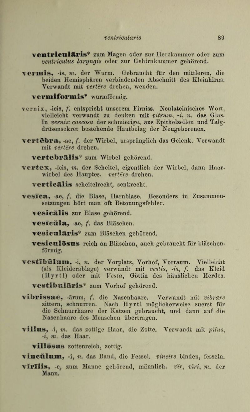 ventricnlHris* zum Magen oder zur Ilerzkainmer oder zum veniricultis laryngis oder zur Geliirnkrtmmcr gehörend. voriiii», -is, VI. der AVuriu. Gebraucht für den mittleren, die beiden llemisphären verbindenden Abschnitt des Kleinhirns. Verwandt mit verlöre drehen, wenden. V e vmiforiii is* wurmfö rniig. vernix, -icis, f. entspricht unserem Firniss. Koulateinisclies Wort, vielleicht verwandt zu denken mit vUruin, n. das Glas. In vernix caseosa der schmierige, aus Epithelzellen und Talg- drüsonsekret bestehende Ilautbelag der Neugeborenen. vortöbra, -ae, f. der Wirbel, ursprünglich das Gelenk. Verwandt mit verlöre drehen. vertebrälis* zum Wirbel gehörend. vortex, -Icis, m. der Scheitel, eigentlich der Wirbel, dann Haar¬ wirbel des Hauptes, verttre drehen. vcrttcäli» Bcheitolrecht, senkrecht. VOSüTca, -ae, f. die Blase, Harnblase. Besonders in Zusammen¬ setzungen hört man oft Betonungsfehler. vesicäliis zur Blase gehörend. TCi>tfcüla, -ae, f. das Bläschen. veaicnliiris* zum Bläschen gehörend. VCHiculösns reich an Bläschen, auch gebraucht für bläsclien- fö rillig. vestibfilnm, -i, n. der Vorplatz, Vorhof, Vorraum. V'ielleicht (als Kleiderablage) verwandt mit vestis^ -is., f. das Kleid (Hyrtl) oder mit Vesta., Göttin des häuslichen Herdes. veHtibaläri»* zum Vorhof gehörend. vibrisHae, -ärum, f. die Nasenhaare. Verwandt mit vibrare zittern, schnurren. Nach Hyrtl möglicherweise zuerst für die Schnurrhaare der Katzen gebraucht, und dann auf die Nasenhaaro des Menschen übertragen. villn», -i, VI. das zottige Haar, die Zotte. Verwandt mit plins, -i, VI. das Haar. villÖHUS zottenreich, zottig. vincülnm, -i, n. das Band, die Fessel, vincire binden, fesseln. virili$4, -Cj zum Manne gehörend, männlich, vTr, viri, m. der Mann.