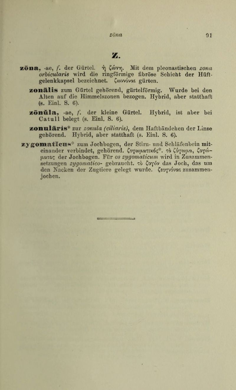 z. Küiia, -ae, f. der Gürtel. Cwvyj. Mit dem pleonastischen zona orbicularis wird die ringförmige fibröse Schicht der Hüft¬ gelenkkapsel bezeichnet. Covvovat gürten. zonürliM zum Gürtel gehörend, gürtelförmig. Wurde bei den Alten auf die Himmelszonen bezogen. Hybrid, aber statthaft (s. Einl. S. 6). zönüla, -ae, der kleine Gürtel. Hybrid, ist aber bei Ca tu 11 belegt (s. Einl. S. 6). zonnlärit^* zur zonvla (ciliaris)^ dem Haftbandchen der Linse gehörend. Hybrid, aber statthaft (s. Einl. S. 6). ßOmaticnN* zum Jochbogen, der Stirn- und Schläfenbein mit¬ einander verbindet, gehörend. * Co^(n- pato- der Jochbogen. Für os zygomaticum wird in Zusammen¬ setzungen zygomatico- gebraucht, cb C’^Y^'' Joch, das um den Kacken der Zugtiere gelegt wurde, Csoyvuvcxi zusamraen- jochen.