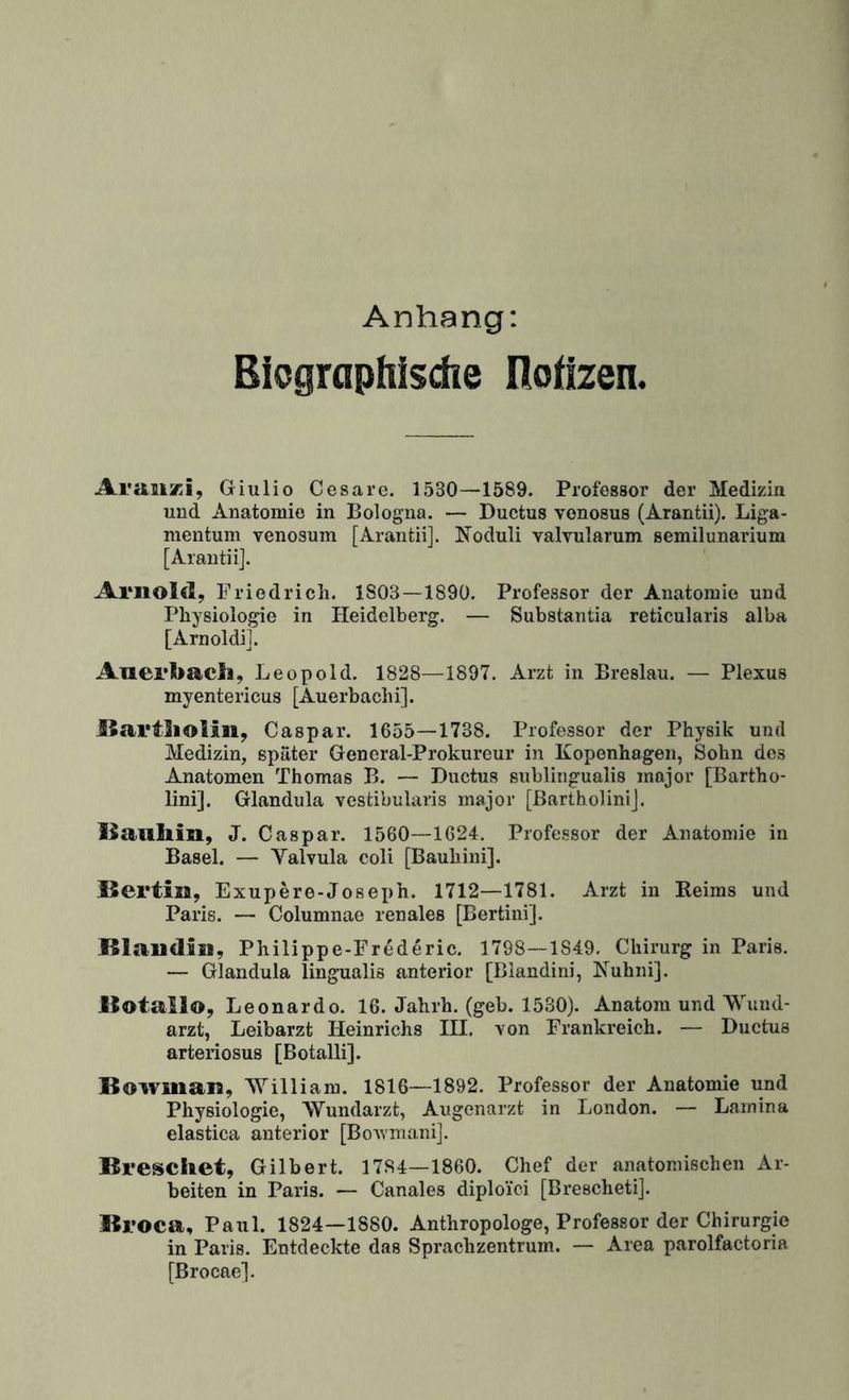 Anhang: Biographische Roilzen. Araiixi, Giulio Cesare. 1530—1589. Professor der Medizin und Anatomie in Bologna. — Ductus vonosus (Arantii). Liga¬ mentum vcnosum [Arantii]. Noduli valvularum semilunarium [Arantii]. ‘ Arnold, Friedrich. 1803—1890. Professor der Anatomie und Physiologie in Heidelberg. — Substantia reticularis alba [Arnoldi]. Auerl>acli, Leopold. 1828—1897. Arzt in Breslau. — Plexus myentericus [Auerbachi]. llartliolin, Caspar. 1655—1738. Prof€>ssor der Physik und Medizin, später Gencral-Prokureur in Kopenhagen, Sohn des Anatomen Thomas B. — Ductus sublingualis major [Bartho* lini]. Glandula vestibularis major [ßartbolinij. llauliin, J. Caspar. 1560—1624. Professor der Anatomie in Basel. — Valvula coli [Bauhini]. Bertin, Exupere-Joseph. 1712—1781. Arzt in Keims und Paris. — Columnae renales [Bertini]. Blaudiii, Philippe-Frederic. 1798—1849. Chirurg in Paris. — Glandula lingualis anterior [Blandini, Kuhni]. Botaiio, Leonardo. 16. Jahrh. (geh. 1530). Anatom und Wund¬ arzt, Leibarzt Heinrichs III. von Frankreich. — Ductus arteriosus [Botalli]. Bowman, William. 1816—1892. Professor der Anatomie und Physiologie, Wundarzt, Augenarzt in London. — Lamina elastica anterior [BoAvmani]. Breschet, Gilbert. 1784—1860. Chef der anatomischen Ar¬ beiten in Paris. — Canales diploid [Brescheti]. Broca, Paul. 1824—1880. Anthropologe, Professor der Chirurgie in Paris. Entdeckte das Sprachzentrum. — Area parolfactoria [Brocae].