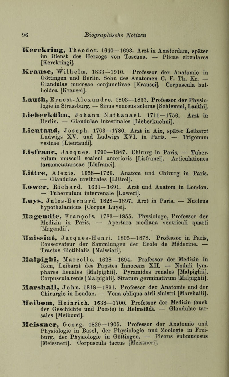 Kerckring, Theodor. 1640-1693. Arzt in Amsterdam, später im Dienst des Herzogs von Toscana. — Plicae circulares [Kerckringi]. Kranke, 'Wilhelm. 1833—1910. Professor der Anatomie in Göttingen und Berlin. Sohn des Anatomen C. F. Th. Kr. — Glandulae mucosae conjunctivae [Krausei]. Coi’puscula bul- boidea [Krausei]. Siauth, Ernest-Alexandre. 1803—1837. Professor der Physio¬ logie in Strassburg. — Sinus venosus sclerae [Schiemmi, Lauthi]. liieberkükii, Johann Kathanael. 1711 — 1756. Arzt in Berlin. — Glandulae intestinales [Lieberkuehni]. iilenitaild, Joseph. 1703—1780. Arzt in Aix, später Leibarzt Ludwigs XV. und Ludwigs XVI. in Paris. — Trigonuni vesicae [Lieutaudi]. Jacques. 1790—1847. Chirurg in Paris. — Tuber¬ culum musculi scaleni anterioris [Lisfranci]. Articulationes tarsometatarseae [Lisfranci]. Jiittre, Alexis. 1658—1726. Anatom und Chirurg in Paris. — Glandulae urethrales [Littrei]. l.<OweF, Richard. 1631 — 1691. Arzt und Anatom in London. — Tuberculum intervenale [Lowerij. Xiiiys, Jules-Bernard. 1828—1897. Arzt in Paris. — Nucleus hypothalamicus [Corpus Luysij. Magendie, Frangois. 1783—1855. Physiologe, Professor der Medizin in Paris. — Apcrtura mediana ventriculi quarti [Magendiij. Maissiat, Jacques-Henri. 1805—1878. Professor in Paris, Conservateur der Sammlungen der Ecole de Medecine. — Tractus iliotibialis [Maissiatij. Malpigki, Mar cell 0. 1628—1694. Professor der Medizin in Rom, Leibarzt des Papstes Innocenz XII. — Noduli lym- phares lienales [Malpighii]. Pyramides renales [Malpighiij. Corpuscula renis [Malpighiij. Stratum germinativum [Malpighii], Ittarsliall, John. 1818 — 1891. Professor der Anatomie und der Chirurgie in London. — Vena obliqua atrii sinistri [Marshalli]. Meibom, Heinrich. 1638—1700. Professor der Medizin (auch der Geschichte und Poesie) in Helmstädt. — Glandulae tar- sales [Meibomi]. Meissner, Georg. 1829—1905. Professor der Anatomie und Physiologie in Basel, der Physiologie und Zoologie in Frei¬ burg, der Physiologie in Göttingen. — Plexus submucosus [Meissneri]. Corpuscula tactus [Meissneri].