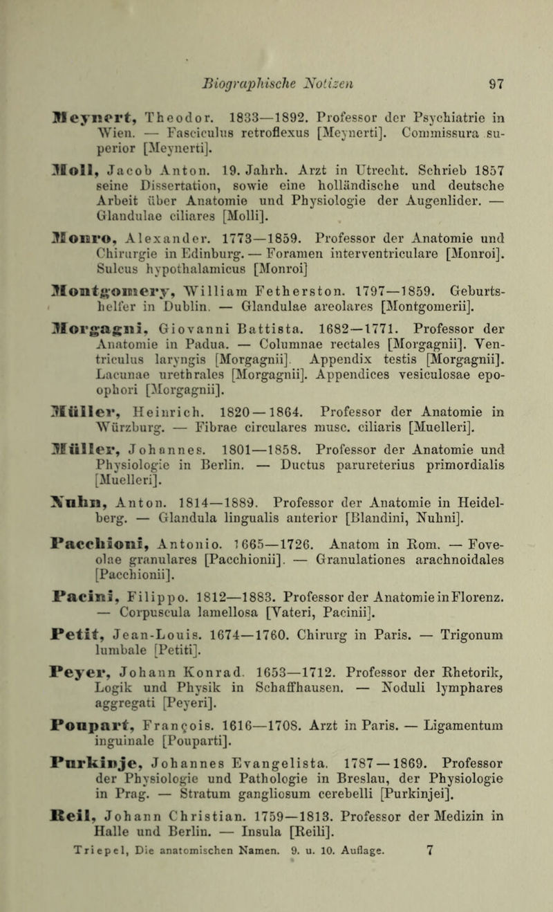 Weyiicrt, Theodor. 1833—1892. Professor der Psychiatrie in SVieu. — Faseicuhis retroflexus [Meynerti]. Coniinissura Su¬ perior [Meynerti]. 3loll, J acob Anton. 19. Jahrh. Arzt in Utrecht. Schrieb 1857 seine Dissertation, sowie eine holländische und deutsche Arbeit über Anatomie und Physiologie der Augenlider. — Glandulae ciliares [Molli]. ^loisro, Alexander. 1773—1859. Professor der Anatomie und Chirurgie in Edinburg. — Foramen interventriculare [Monroi]. Sulcus hypothalamicus [Monroi] Montft’Oinery, William Fetherston. 1797—1859. Geburts¬ helfer in Dublin. — Glandulae areolares [Montgomeriij. ^lorgagiii, Giovanni Battista. 1682—1771. Professor der Anatomie in Padua. — Columnae rectales [Morgagnii]. Ven- triculus laryngis [Morgagnii]. Appendix testis [Morgagnii]. Lacunae urethrales [Morgagnii]. Appendices vesiculosae epo- ophori [Morgagnii]. :?Iüller, H einrich. 1820 —1864. Professor der Anatomie in Würzburg. — Fibrae circulares niusc. ciliaris [Muelleri]. 3füller, Johannes. 1801—1858. Professor der Anatomie und Physiologie in Berlin. — Ductus parureterius primordialis [Muelleri]. Xnhia, Anton. 1814—1889. Professor der Anatomie in Heidel¬ berg. — Glandula lingualis anterior [Blandini, Nuhni]. l*acoliionf, Antonio. 1665—1726. Anatom in Rom. —Fove- olae granuläres [Pacchionii]. — Granulationes arachnoidales [Pacchionii]. Pacini, Filippo. 1812—1883. Professor der Anatomie in Florenz. — Corpuscula lamellosa [Vateri, Pacinii]. Petit, Jean-L ouis. 1674—1760. Chirurg in Paris. — Trigonum lumbale [Petiti]. Peyer, Johann Konrad. 1653—1712. Professor der Rhetorik, Logik und Physik in Schafifhausen. — Roduli lymphares aggregati [Peyeri]. Ponpart, Francois. 1616—1708. Arzt in Paris. — Ligamentum inguinale [Pouparti]. Purkinje, Johannes Evangelista. 1787 — 1869. Professor der Physiologie und Pathologie in Breslau, der Physiologie in Prag. — Stratum gangliosum cerebelli [Purkinjei]. Reil, Johann Christian. 1759—1813. Professor der Medizin in Halle und Berlin. — Insula [Reili]. Triepel, Die anatomischen Namen. 9. u. 10. Auflage. 7