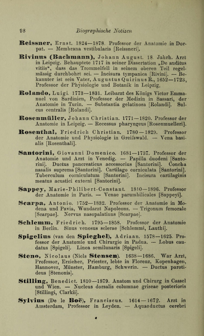 Keisssier, Ernst. 1824—1878. Professor der Anatomie in Dor¬ pat. — Membrana vestibularis [Reissneri], (Baclimaiiii), Johann August. 18. Jabrh. Arzt in Leipzig. Behauptete 1717 in seiner Dissertation „De auditus vitiis“, dass das Trommelfell in seinem oberen Teil regel¬ mässig durchbohrt sei. — Incisura tympanica [Rivinij. — Be¬ kannter ist sein Yater, Augustus Quirinus R., 1652—1723, Professor der Physiologie und Botanik in Leipzig. Molaiido, Luigi. 1773—1831. Leibarzt des Königs Victor Emma¬ nuel A'On Sardinien, Professor der Medizin in Sassari, der Anatomie in Turin. — Substantia gelatinosa [ßolandij. Sul¬ cus centralis [Rolandij. KoseBiMiiiller, Johann Christian. 1771 —1820. Professorder Anatomie in Leipzig. — Recessus pharyngeus [Rosenmuelleri]. fi.0^eiitlia]l, Friedrich Christian. 1780 —1829. Professor der Anatomie und Physiologie in Greifswald. — Vena basi- alis [Rosenthali]. ^antoriiii, Giovanni Domenico. 1681 — 1737. Professor der Anatomie und Arzt in Venedig. — Papilla duodeni [Santo- rini]. Ductus pancreaticus accessorius [Santorini]. Concha nasalis suprema [Santorini]. Cartilago corniculata [Santorini]. Tuberculum corniculatum [Santorini]. Incisura cartilaginis meatus acustici externi [Santorini]. Siappey, Marie-Philibert-Constant. 1850—1896. Professor der Anatomie in Paris. — Venae parumbilicales [Sappeyi]. ^carpa, Antonio. 1752—1832. Professor der Anatomie in Mo¬ dena und Pavia, Wundarzt Napoleons. — Trigonum femorale [Scarpae]. Nervus nasopalatinus [Scarpae]. ^cSilemm, Friedrich. 1795—1858. Professor der Anatomie in Berlin. Sinus venosus sclerae [Schiemmi, Lauthij. Spigelias (van den Spieghel), Adriaan. 1578—1625. Pro¬ fessor der Anatomie und Chirurgie in Padua. — Lobus cau- datus [Spigeli]. Linea semilunaris [Spigelij. Steno, Nicolaus (Niels Stensen). 1638—1686. War Arzt, Professor, Erzieher, Priester, lebte in Florenz, Kopenhagen, Hannover, Münster, Hamburg, Schwerin. — Ductus paroti- deus [Stenonis]. Stilling, Benedict. 1810—1879. Anatom und Chirurg in Cassel und Wien. — Nucleus dorsalis columnae griseae posterioris [Stillingi, Clarkii]. Sylvins (De le JBo^), Franciscus. 1614—1672. Arzt in Amsterdam, Professor in Leyden. — Aquaeductus cerebri
