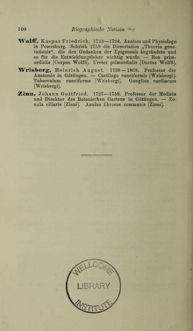 .■1 Wolff, Kaspar Friedrich. 1733—1794. Anatom und Physiologe in Petersburg. Schrieb 1759 die Dissertation „Theoria gene- rationis“, die den Gedanken der Epigenesis begründete und so für die Entwicklungslehre wichtig wurde. — Ren prim- ordialis [Corpus Wolffi]. Ureter primordialis [Ductus Wolffi]. Wrssljerg, Heinrich August. 1739 —1808. Professor der Anatomie in Göttingen. — Cartilago cuneiformis [Wrisbergi]. Tuberculum cuneiforme [Wrisbergi]. Ganglion cardiacum [Wrisbergi]. Johann Gottfried. 1727—1759. Professor der Medizin und Direktor des Botanischen Gartens in Göttingen. — Zo- nula ciliaris [Zinni]. Anulus fibrosus communis [Zinni].