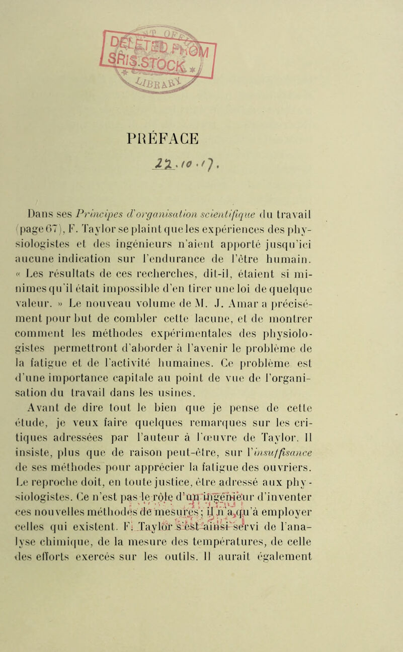 PRÉFACE 22. fo . Dans ses Principes d'organisation scientifique du travail page 67), F. Taylor se plaint que les expériences des phy- siologistes et des ingénieurs n’aient apporté jusqu’ici aucune indication sur l’endurance de l’être humain. « Les résultats de ces recherches, dit-il, étaient si mi- nimes qu'il était impossible d’en tirer une loi de quelque valeur. » Le nouveau volume de M. J. Amara précisé- ment pour but de combler cette lacune, et de montrer comment les méthodes expérimentales des physiolo- gistes permettront d’aborder à l’avenir le problème de la fatigue et de l’activité humaines. Ce problème est d’une importance capitale au point de vue de l’organi- sation du travail dans les usines. Avant de dire tout le bien que je pense de cette étude, je veux faire quelques remarques sur les cri- tiques adressées par l’auteur à l’œuvre de Taylor. Il insiste, plus que de raison peut-être, sur Y insuffisance de ses méthodes pour apprécier la fatigue des ouvriers. Le reproche doit, en toute justice, être adressé aux phy- siologistes. Ce n’est pas le rôle d’üjnTfigenièTir d’inventer ces nouvelles méthodes de mesuras; il'jï‘a,qu’à employer celles qui existent. Fi Taylor è'è^Taihsr servi de l’ana- lyse chimique, de la mesure des températures, de celle des efforts exercés sur les outils. Il aurait également