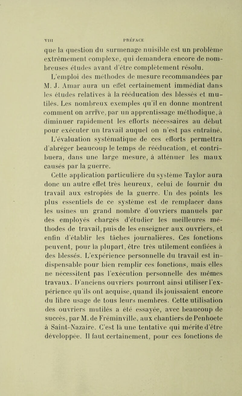 que la question du surmenage nuisible est un problème extrêmement complexe, qui demandera encore de nom- breuses études avant d’être complètement résolu. L’emploi des méthodes de mesure recommandées par M. J. A mai* aura un effet certainement immédiat dans les études relatives à la rééducation des blessés et mu- tilés. Les nombreux exemples qu’il en donne montrent comment on arrive, par un apprentissage méthodique, à diminuer rapidement les efforts nécessaires au début pour exécuter un travail auquel on n’est pas entraîné. L’évaluation systématique de ces efforts permettra d’abréger beaucoup le temps de rééducation, et contri- buera, dans une large mesure, à atténuer les maux causés par la guerre. Cette application particulière du système Taylor aura donc un autre effet très heureux, celui de fournir du travail aux estropiés de la guerre. Un des points les plus essentiels de ce système est de remplacer dans les usines un grand nombre d’ouvriers manuels par des employés chargés d’étudier les meilleures mé- thodes de travail, puis de les enseigner aux ouvriers, et enfin d’établir les tâches journalières. Ces fonctions peuvent, pour la plupart, être très utilement confiées à des blessés. L’expérience personnelle du travail est in- dispensable pour bien remplir ces fonctions, mais elles ne nécessitent pas l’exécution personnelle des mêmes travaux. D’anciens ouvriers pourront ainsi utiliser l’ex- périence qu’ils ont acquise, quand ils jouissaient encore du libre usage de tous leurs membres. Cette utilisation des ouvriers mutilés a été essayée, avec beaucoup de succès, par M. de Fréminville, aux chantiers de Penhoete à Saint-Nazaire. C’est là une tentative qui mérite d'être développée. Il faut certainement, pour ces fonctions de