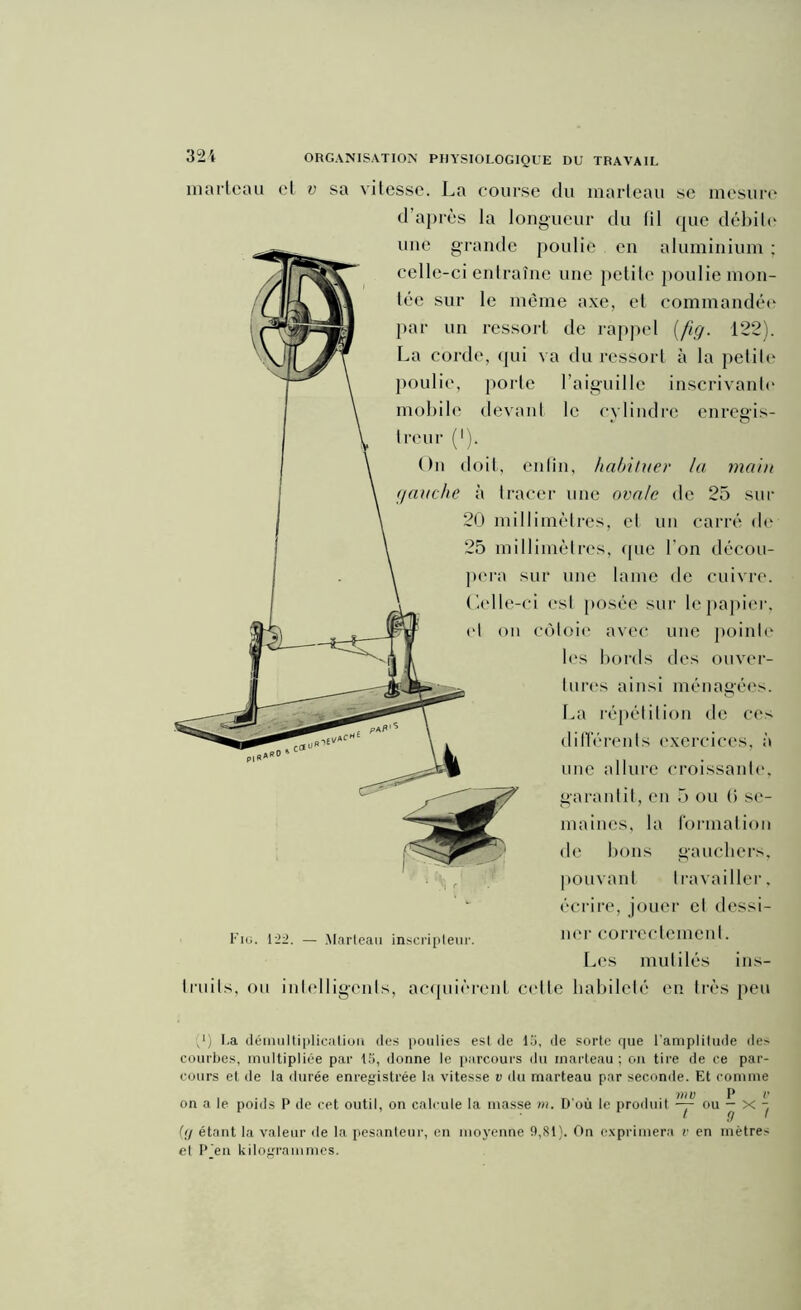 321 marteau et v sa vitesse. La course du marteau se mesure d’après la longueur du (il que débile une grande poulie en aluminium : celle-ci entraîne une petite poulie mon- tée sur le même axe, et commandée par un ressort de rappel (fig. 122). La corde, qui va du ressort à la petite poulie, porte l’aiguille inscrivante mobile devant le cylindre enregis- treur (l). On doit, enfin, habituer la main gauche à tracer une ovale de 25 sur 20 millimètres, et un carré de 25 millimètres, que l'on décou- pera sur une lame de cuivre. Oclle-ci est posée sur le papier, (‘I on côtoie avec une pointe les bords des ouver- tures ainsi ménagées. La répétition de ces différents exercices, à une allure croissante, garantit, en 5 ou (i se- maines, la formation de bons gauchers, pouvant travailler, écrire, jouer cl dessi- Fig. 122. — Marteau inscripteur. 11('1 coiicctemeilt. Les mutilés ins- truits, ou intelligents, acquièrent celle habileté en très peu p) I.a démultiplication (les poulies est de 15, de sorte cpie l'amplitude des courbes, multipliée par 15, donne le parcours du marteau ; on tire de ce par- cours et de la durée enregistrée la vitesse v du marteau par seconde. Et comme V7 V P V on a le poids P de cet outil, on calcule la masse m. D'où le produit — ou — X - [(j étant la valeur de la pesanteur, en moyenne 9,81). On exprimera v en mètres el P Jeu kilogrammes.