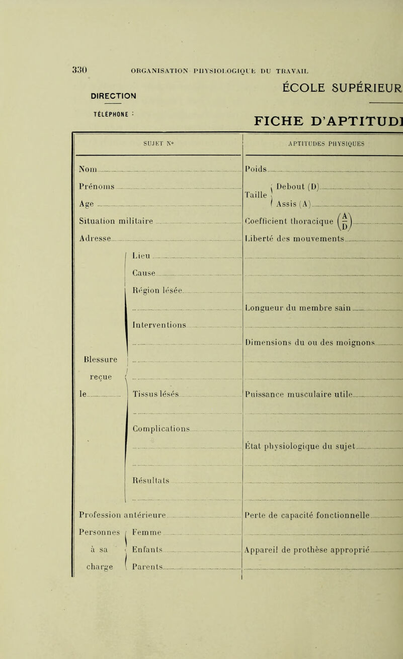 DIRECTION TÉLÉPHONE : ECOLE SUPERIEUR FICHE D APTITUD] S [JJ K T N“ Nom Prénoms Age Situation militaire Adresse I Lieu I Cause Région lésée. Interventions Blessure le Tissus lésés Complications Résultats Profession antérieure. Personnes | Femme à su ' Enfants charge I Parents APTITUDES PHYSIQUES Poids Taille Debout (D). Assis (A). Coefficient thoracique ( — Liberté des mouvements Longueur du membre sain Dimensions du ou des moignons Puissance musculaire utile.. État physiologique du sujet. Perte de capacité fonctionnelle Appareil de prothèse approprié