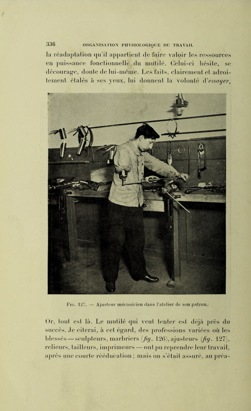 la réadaptation qu’il appartient de faire valoir les ressources en puissance fonctionnelle du mutilé. Celui-ci hésite, se décourage, doute de lui-même. Les faits, clairement et adroi- tement étalés à ses yeux, lui donnent la volonté d'essayer. Fig. 127. — Ajusteur mécanicien dans l’atelier de son patron. Or, tout est là. Le mutilé qui veut tenter est déjà près du succès. Je citerai, à cet égard, des professions variées où les blessés — sculpteurs, marbriers [fig. 126), ajusteurs [fie/. 127), relieurs, tailleurs, imprimeurs — ont pu reprendre leur travail, après une courte rééducation; mais on s’était assuré, aupréa-