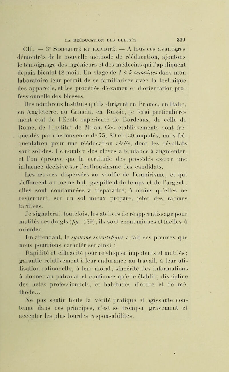 CIL. — 3“ Simplicité et rapidité. — A tous ces avantages démontrés de la nouvelle méthode de rééducation, ajoutons le témoignage des ingénieurs et des médecins qui rappliquent depuis bientôt 18 mois. Un stage de i à ;> semaines dans mon laboratoire leur permit de se familiariser avec la technique des appareils, et les procédés d'examen el d’orientation pro- fessionnelle des blessés. Des nombreux Instituts qu'ils dirigent en France, en Italie, en Angleterre, an Canada, en Bussie, je ferai particulière- ment état de l'Ecole supérieure de Bordeaux, de celle de Borne, de l'Institut de Milan. Ces établissements sont fré- quentés par une moyenne de 75, 80 cl 130 amputés, mais fré- quentation pour une rééducation réelle, dont les résultats sont solides. Le nombre des élèves a tendance à augmenter, et l'on éprouve que la certitude des procédés exerce une influence décisive sur l'enthousiasme des candidats. Les œuvres dispersées au souffle de l’empirisme, et qui s'efforcent au même but, gaspillent du temps et de l'argent ; elles sont condamnées à disparaître, à moins qu’elles ne reviennent, sur un sol mieux préparé, jeter des racines tardives. Je signalerai, toutefois, les ateliers de réapprenlissage pour mutilés des doigts (fig. 129) ; ils sont économiques el faciles à orienter. En attendant, le système scientifique a fait ses preuves que nous pourrions caractériser ainsi : Bapidité et efficacité pour rééduquer impotents et mutilés; garantie relativement à leur endurance au travail, à leur uti- lisation rationnelle, à leur moral; sincérité des informations à donner au patronal el confiance qu elle établit ; discipline des actes professionnels, el habitudes d’ordre cl dé mé- thode... \e pas sentir toute la vérité pratique et agissante con- tenue dans ces principes, c'est se tromper gravement cl accepter les plus lourdes responsabilités.
