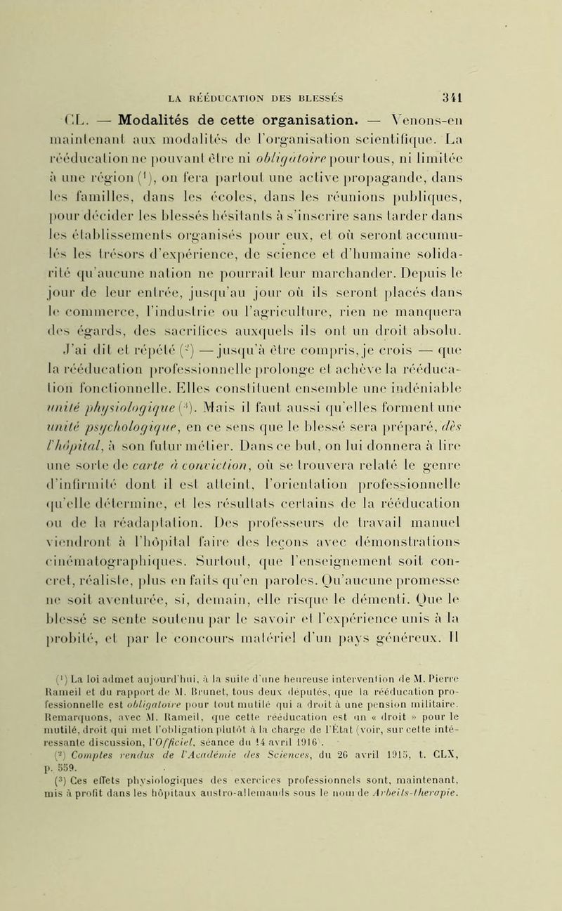 CL. — Modalités de cette organisation. — Venons-en maintenant aux modalités de l'organisation scientifique. La rééducation ne pouvant être ni obligatoire pour tous, ni limitée à une région (*), on fera partout une active propagande, dans les familles, dans les écoles, dans les réunions publiques, pour décider les blessés hésitants à s’inscrire sans tarder dans les établissements organisés pour eux, et où seront accumu- lés les trésors d’expérience, de science et d’humaine solida- rité qu’aucune nation ne pourrait leur marchander. Depuis le jour de leur entrée, jusqu’au jour où ils seront placés dans le commerce, l’industrie ou l’agriculture, rien ne manquera des égards, des sacrifices auxquels ils ont un droit absolu. J’ai dit et répété —jusqu’à être compris,je crois — que la rééducation professionnelle prolonge et achève la rééduca- tion fonctionnelle. Elles constituent ensemble une indéniable imité physiologique [*). Mais il faut aussi qu’elles forment une unité psychologique, en ce sens que le blessé sera préparé, dès l'hôpital, à son futur métier. Dans ce but, on lui donnera à lire une sorte de carte à conviction, où se trouvera relaté le genre d infirmité dont il est atteint, l’orientation professionnelle qu'elle détermine, et les résultats certains de la rééducation ou de la réadaptation. Des professeurs de travail manuel viendront à l'hôpital faire des leçons avec démonstrations cinématographiques. Surtout, que l’enseignement soit con- cret, réaliste, plus en faits qu’en paroles. Ou’aucune promesse ne soit aventurée, si, demain, elle risque le démenti. Que le blessé se sente soutenu par le savoir et l’expérience unis à la probité, <‘l par le concours matériel d'un pays généreux. 11 1 ; La loi admet aujourd'hui, à la suite* d'une heureuse intervention de M. Pierre Haineil et du rapport de Al. Brunet, tous deux députés, que la rééducation pro- fessionnelle est obligatoire pour tout mutilé qui a droit à une pension militaire. Remarquons, avec M. Rameil, que cette rééducation est un « droit » pour le mutilé, droit qui met l’obligation plutôt à la charge de l'État (voir, sur cet te inté- ressante discussion, l'Officiel, séance du 14 avril 1916 . - Comptes rendus de l'Académie des Sciences, du 26 avril 1915, t. CLX, p. 559. (1 * 3) Ces etTets physiologiques des exercices professionnels sont, maintenant, mis à profit dans les hôpitaux austro-allemands sous le nom de Avbeils-theropie.