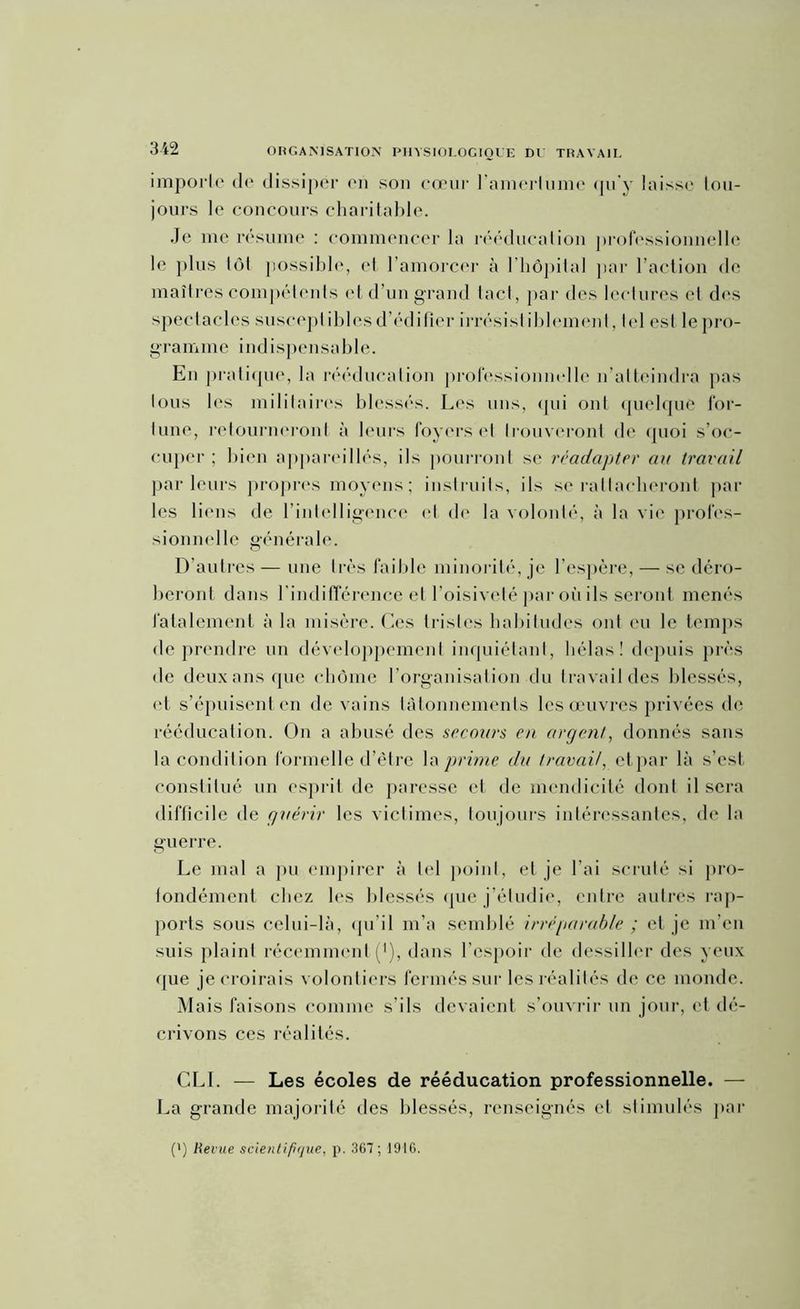 importe de dissiper en son cœur l’amertume qu'y laisse tou- jours le concours charitable. Je me résume : commencer la rééducation professionnelle le plus tôt possible, et l’amorcer à l’hôpital par l’action de maîtres compétents et d’un grand tact, par des lectures et des spectacles susceptibles d’édifier irrésist iblement, tel est le pro- gramme indispensable. En pratique, la rééducation professionnelle n’atteindra pas tous les militaires blessés. Les uns, qui ont quelque for- tune, retourneront à leurs foyers et trouveront de quoi s’oc- cuper ; bien appareillés, Ms pourront se réadapter au travail parleurs propres moyens; instruits, ils se rattacheront par les liens de l’intelligence et de la volonté, à la vie profes- sionnelle générale. D’autres — une très faible minorité, je l’espère, — se déro- beront dans l’indifférence et l'oisiveté par où ils seront menés fatalement à la misère. Ces tristes habitudes ont eu le temps de prendre un développement inquiétant, hélas! depuis près de deux ans que chôme l’organisation du travail des blessés, et s’épuisent en de vains tâtonnements les œuvres privées de rééducation. On a abusé des secours en argent, donnés sans la condition formelle d’être la prime du travail, etpar là s’est constitué un esprit de paresse et de mendicité dont il sera difficile de guérir les victimes, toujours intéressantes, de la guerre. Le mal a pu empirer à tel point, et je l’ai scruté si pro- fondément chez les blessés que j’étudie, entre autres rap- ports sous celui-là, qu’il m’a semblé irréparable ; et je m’en suis plaint récemment (*), dans l’espoir de dessiller des yeux que je croirais volontiers fermés sur les réalités de ce monde. Mais faisons comme s’ils devaient s’ouvrir un jour, et dé- crivons ces réalités. CLI. — Les écoles de rééducation professionnelle. — La grande majorité des blessés, renseignés et stimulés par (') Revue scientifique, p. 367 ; 1916.