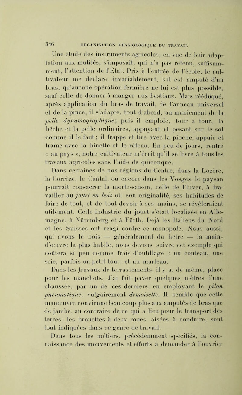 340 Une étude des instruments agricoles, en vue de leur adap- tation aux mutilés, s’imposait, qui n’a pas retenu, suffisam- ment, l’attention de l’Etat. Pris à l’entrée de l’école, le cul- livateur me déclare invariablement, s’il est amputé d’un bras, qu'aucune opération fermière ne lui est plus possible, sauf celle de donnera manger aux bestiaux. Mais rééduqué, après application du bras de travail, de l’anneau universel et de la pince, il s’adapte, tout d’abord, au maniement de la pelle clynamographique; puis il emploie, tour à tour, la bêche et la pelle ordinaires, appuyant cl pesant sur le sol comme il le faut ; il frappe et lire avec la pioche, appuie et traîne avec la binette et le râteau. En peu de jours, rentré « au pays », notre cultivateur m’écrit qu’il se livre à tous les travaux agricoles sans l’aide de quiconque. Dans certaines de nos régions du Centre, dans la Lozère, la Corrèze, le Cantal, ou encore dans les Vosges, le paysan pourrait consacrer la morte-saison, celle de l’hiver, à tra- vailler au jouet en bois oii son originalité, ses habitudes de faire de tout, et de tout devoir à ses mains, se révéleraient utilement. Celle industrie du jouet s’était localisée en Alle- magne, à Nüremberg et à Fürth. Déjà les Italiens du Nord et les Suisses ont réagi contre ce monopole. Nous aussi, qui avons le bois — généralement du hêtre — la main- d’œuvre la plus habile, nous devons suivre cet exemple qui coûtera si peu comme frais d’outillage : un couteau, une scie, parfois un petit tour, et un marteau. Dans les travaux de terrassements, il y a, de même, place pour les manchots. J’ai fait paver quelques mètres d’une chaussée, par un de ces derniers, en employant le pilon pneumatique, vulgairement demoiselle. Il semble que cette manœuvre convienne beaucoup plus aux amputés de bras que de jambe, au contraire de ce qui a lieu pour le transport des terres; les brouettes à deux roues, aisées à conduire, sont tout indiquées dans ce genre de travail. Dans tous les métiers, précédemment spécifiés, la con- naissance des mouvements et efforts à demander à l'ouvrier