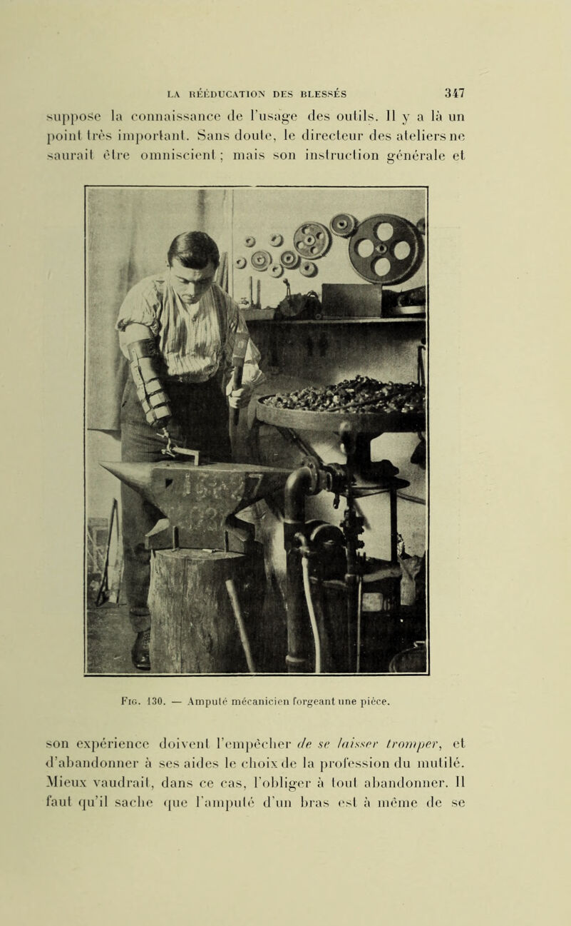 suppose la connaissance de l'usage des oulils. 11 y a là un point très important. Sans doute, le directeur des ateliers ne saurait être omniscient ; mais son instruction générale et Fig. 130. — Ampulé mécanicien forgeant une pièce. son expérience doivent l’empêcher de se laisser tromper, et d’abandonner à ses ailles le choix de la profession du mutilé. Mieux vaudrait, dans ce cas, l’obliger à loul abandonner. 11 faut qu’il sache que l'amputé d’un bras est à même de se