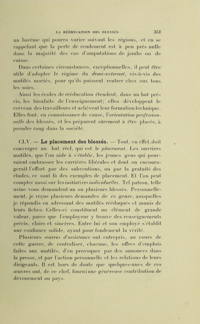 un barème qui pourra varier suivant les régions, el en se rappelant que la perte de rendement est à peu près nulle dans la majorité des cas d’amputations de jambe ou de cuisse. Dans certaines circonstances, exceptionnelles, il peut être utile d'adopter le régime du demi-externat, vis-à-vis des mutilés mariés, pour qu’ils puissent rentrer chez eux tous les soirs. Ainsi les écoles de rééducation étendent, dans un but pré- cis, les bienfaits de l’enseignement; elles développent le cerveau des travailleurs el achèvent leur formation technique. Elles font, en connaissance de cause, \ orientation profession- nelle des blessés, et les préparent sûrement à être placés, à prendre rang dans la société. CLY. — Le placement des blessés. — Tout, en effet,doit converger au but réel, qui est le placement. Les ouvriers mutilés, que l’on aide à s’établir, les jeunes gens qui pour- raient embrasser les carrières libérales et dont on encoura- gerait l’effort par des subventions, ou par la gratuité des études, ce sont là des exemples de placement. El l’on peut compter aussi sur les initiatives individuelles. Tel patron, telle usine vous demandent un ou plusieurs blessés. Personnelle- ment, je reçus plusieurs demandes de ce genre, auxquelles je répondis en adressant des mutilés rééduqués et munis de leurs fiches. Celles-ci constituent un élément de grande valeur, parce que l’employeur y trouve des renseignements précis, clairs et sincères. Entre lui et son employé s'établit une confiance solide, ayant pour fondement la vérité. Plusieurs (ouvres d'assistance ont entrepris, au cours de celle guerre, de centraliser, chacune, les offres d’emplois faites aux mutilés, d'en provoquer par des annonces dans la presse, et par l’action personnelle et les relations de leurs dirigeants. Il est hors de doute que quelques-unes de ces œuvres ont, de ce chef, fourni une généreuse contribution de dévouement au pays.
