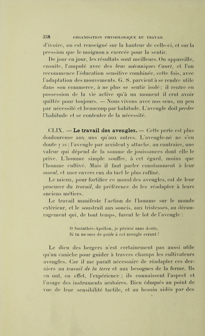 3:58 d’ivoire, on est renseigné sur la hauteur de celle-ci, et sur la pression que le moignon a exercée pour la sentir. De jour en jour, les résultats sont meilleurs. On appareille, ensuite, l’amputé avec des bras mécaniques Cauet, et l’on recommence l’éducation sensitive combinée, celle l'ois, avec l’adaptation des mouvements. G. S. parvient à se rendre utile dans son commerce, à ne plus se sentir isolé; il rentre en possession de la vie active qu’à un moment il crut avoir quittée pour toujours. —Nous vivons avec nos sens, un peu par nécessité et beaucoup par habitude. L’aveugle doit perdre l’habitude et se contenter de la nécessité. CLIX. —Le travail des aveugles.— Celle perle est plus douloureuse aux uns qu’aux autres. L’aveugle-né ne s’en doute ] as ; l’aveugle par accident y attache, au contraire, une valeur qui dépend de la somme de jouissances dont elle le prive. L’homme simple souffre, à cet égard, moins que l’homme cultivé. Mais il faut parler constamment à leur moral, et user envers eux du tacl le plus raffiné. Le mieux, pour fortifier ce moral des aveugles, est de leur procurer du travail, de préférence de les réadapter à leurs anciens métiers. Le travail manifeste l’action de l'homme sur le monde extérieur, et le soustrait aux soucis, aux tristesses, au décou- ragement qui, de tout temps, furent le lot de l'aveugle : 0 Sminthée-Apollon, je périrai sans doute, Si tu ne sers de guide à cet aveugle errant ! Le dieu des bergers n’est certainement pas aussi utile qu’un caniche pour guider à travers champs les cultivateurs aveugles. Car il me paraît nécessaire de réadapter ces der- niers au travail de la terre et aux besognes de la ferme. Us en ont, en effet, l’expérience ; ils connaissent l’aspect et l’usage des instruments aratoires. Bien éduqués au point de vue de leur sensibilité tactile, et au besoin aidés par des