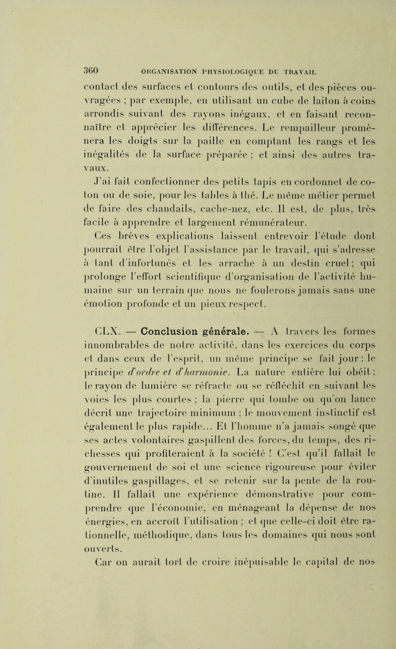 300 contact des surfaces et contours des outils, et des pièces ou- vragées ; par exemple, en utilisant un cube de laiton à coins arrondis suivant des rayons inégaux, et en faisant recon- naître et apprécier les différences. Le rempailleur promè- nera les doigts sur la paille en comptant les rangs et les inégalités de la surface préparée ; et ainsi des autres tra- vaux. J’ai fait confectionner des petits tapis en cordonnet de co- ton ou de soie, pour les tables à thé. Le même métier permet de faire des chandails, cache-nez, etc. 11 est, de plus, très facile à apprendre et largement rémunérateur. Ces brèves explications laissent entrevoir l’élude dont pourrait être l'objet l’assistance par le travail, qui s’adresse à tant d'infortunés et les arrache à un destin cruel; qui prolonge l’effort scientifique d’organisation de l’activité hu- maine sur un terrain que nous ne foulerons jamais sans une émotion profonde et un pieux respect. CLX. — Conclusion générale. — A travers les formes innombrables de notre activité, dans les exercices du corps et dans ceux de l'esprit, un même principe se fait jour: le principe d'ordre cl d'harmonie. La nature entière lui obéit : le rayon de lumière se réfracte ou se réfléchit en suivant les voies les plus courtes ; la pierre qui tombe ou qu'on lance décrit une trajectoire minimum : le mouvement instinctif est également le plus rapide... Et l’homme n’a jamais songé que ses actes volontaires gaspillent des forces, du temps, des ri- chesses qui profiteraient à la société ! C’est qu’il fallait le gouvernement de soi et une science rigoureuse pour éviter d’inutiles gaspillages, et se retenir sur la pente de la rou- tine. Il fallait une expérience démonstrative pour com- prendre que l’économie, en ménageant la dépense de nos énergies, en accroît l’utilisation ; et que celle-ci doit être ra- tionnelle, méthodique, dans tous les domaines qui nous sont ouverts. Car on aurait tort de croire inépuisable le capital de nos