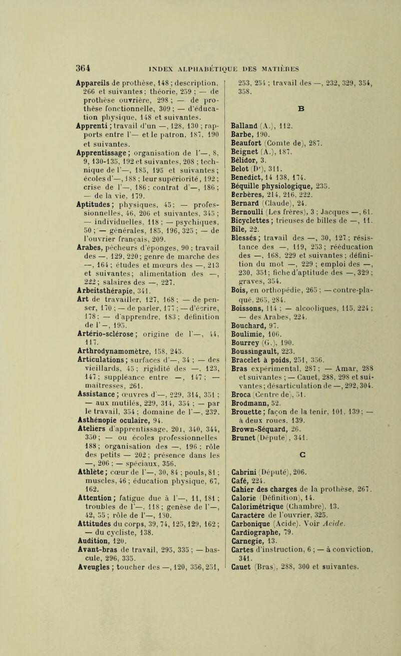 Appareils de prothèse, 148 ; description. 266 et suivantes: théorie, 269 ; — de prothèse ouvrière, 298 ; — de pro- thèse fonctionnelle, 309; — d’éduca- tion physique, 148 et suivantes. Apprenti ; travail d’un —, 128, 130 ; rap- ports entre 1'— et le patron. 187, 190 et suivantes. Apprentissage; organisation de 1’—.8, 9, 130-135, 192 et suivantes, 208 ; tech- nique de 1’—, 185, 195 et suivantes; écoles d’—, i 88 ; leur supériorité, 192 ; crise de 1’—, 186; contrat d —, 186; — de la vie. 179. Aptitudes; physiques, 45; — profes- sionnelles, 46, 206 et suivantes, 345 ; — individuelles, 118; —psychiques, 50 ; — générales, 185, 196, 325 ; — de l’ouvrier français, 209. Arabes, pêcheurs d’éponges, 90 ; travail des —, 129, 220; genre de marche des —, 164; études et mœurs des —, 213 et suivantes; alimentation des —, 222; salaires des —, 227. Arbeitsthérapie, 341. Art de travailler, 127, 168; —dépen- ser, 170 ; — de parler, 177 ; — d’écrire, 178: — d’apprendre, 183; définition de 1’—, 195. Artério-sclérose ; origine de 1’—, 44, 117. Arthrodynamomètre, 158, 245. Articulations; surfaces d’—, 34 ; — des vieillards, 45; rigidité des —, 123, 147; suppléance entre —, 147; — maîtresses, 261. Assistance; œuvres d —, 229, 314, 351 ; — aux mutilés, 229, 314, 354 ; — par le travail, 354 ; domaine de 1'—. 232. Asthénopie oculaire, 94. Ateliers d’apprentissage, 20i, 340, 344, 350; — ou écoles professionnelles 188; organisation des —, 196: rôle des petits — 202 ; présence dans les —, 206 : — spéciaux, 356. Athlète ; cœur de 1’—, 30, 84 ; pouls, 81 ; muscles, 46 ; éducation physique, 67, 162. Attention; fatigue due à 1—, 11, 181 ; troubles de 1’—. 118; genèse de 1’—, 42, 55 ; rôle de 1’—, 180. Attitudes du corps, 39, 74, 125,129, 162 ; — du cycliste, 138. Audition, 120. Avant-bras de travail, 295, 335; — bas- cule, 296, 335. Aveugles ; toucher des —, 120, 356,251, 253, 254 ; travail des —, 232, 329, 354, 358. B Balland (A.), 112. Barbe, 190. Beaufort (Comte de), 2S7. Beignet (A.), 187. Bélidor, 3. Belot (D'), 311. Benedict, 14 138, 174. Béquille physiologique, 235. Berbères, 214, 216, 222. Bernard (Claude), 24. Bernoulli (Les frères), 3 : Jacques —, 61. Bicyclettes; trieuses de billes de —, 11. Bile, 22. Blessés; travail des —, 30, 127 ; résis- tance des —, 119, 253; rééducation des —, 168. 229 et suivantes; défini- tion du mot —, 229 ; emploi des —, 230, 351; fiche d’aptitude des —,329; graves, 354. Bois, en orthopédie, 265 : —contre-pla- qué. 265, 284. Boissons, 114 : — alcooliques, 115. 224 ; — des Arabes, 224. Bouchard, 97. Boulimie, 106. Bourrey (G.), 190. Boussingault, 223. Bracelet à poids, 251, 356. Bras expérimental, 287 ; — Amar, 288 et suivantes ; — Cauet, 288. 298 et sui- vantes ; désarticulation de —, 292,304. Broca (Centre de), 31. Brodmann, 52. Brouette; façon de la tenir, 101. 139: — à deux roues. 139. Brown-Séquard, 26. Brunet (Député;, 341. G Cabrini (Député), 206. Café, 224. Cahier des charges de la prothèse, 267. Calorie (Définition), 14. Calorimétrique (Chambre), 13. Caractère de l’ouvrier, 325. Carbonique (Acide). Voir Acide. Cardiographe, 79. Carnegie, 13. Cartes d’instruction, 6 ; — à conviction, 341. Cauet (Bras), 288, 300 et suivantes.