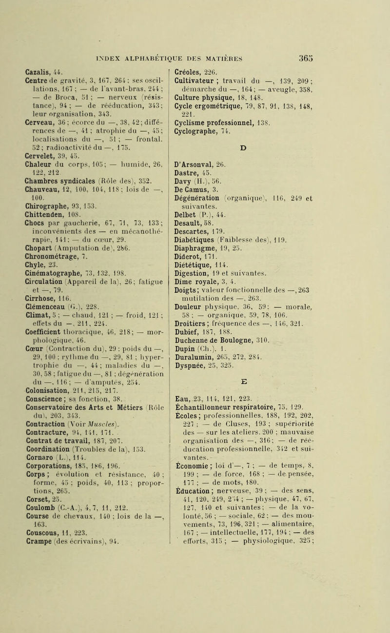 Cazalis, 44. Centre de gravité, 3, 167, 264 : ses oscil- lations, 167 ; — de l’avant-bras. 244 ; — de Broca, 31 ; — nerveux (résis- tance), 94; — de rééducation, 343; leur organisation, 343. Cerveau, 36; écorce du —, 38, 42; diffé- rences de —, 41 ; atrophie du —, 45; localisations du —, 51 ; — frontal. 52; radioactivité du—, 175. Cervelet, 39, 45. Chaleur du corps. 105; — humide, 26. 122, 212 Chambres syndicales (Rôle des), 352. Chauveau, 12, 100, 104, 118 : lois de —, 100. Chirographe, 93, 153. Chittenden, 10.S. Chocs par gaucherie, 67, 71, 73, 133; inconvénients des — en mécanothé- rapie, 141; — du cœur, 29. Chopart (Amputation de), 286. Chronométrage, 7. Chyle, 23. Cinématographe, 73, 132, 198. Circulation (Appareil de la), 26; fatigue et —, 79. Cirrhose, 116. Clémenceau (G.), 228. Climat, 5 : — chaud, 121 ; — froid, 121 ; effets du —, 211, 224. Coefficient thoracique, 46, 218; — mor- phologique, 46. Cœur Contraction du), 29 : poids du —, 29, 100; rythme du —, 29, 81 ; hyper- trophie du —, 44; maladies du —, 30, 58 ; fatigue du —, 81 ; dégénération du—. 116; — d'amputés, 254. Colonisation, 211, 215, 217. Conscience ; sa fonction, 38. Conservatoire des Arts et Métiers Rôle dut, 203, 343. Contraction (Voir Muscles). Contracture, 94, 141. 171. Contrat de travail, 187, 207. Coordination (Troubles de la), 153. Cornaro (L.), 114. Corporations, 185, 186, 196. Corps; évolution et résistance, 40; forme, 45; poids, 40, 113; propor- tions, 265. Corset, 25. Coulomb (C.-A.), 4,7, 11, 212. Course de chevaux, 140 ; lois de la —, 163. Couscous, H, 223. Créoles, 226. Cultivateur; travail du —, 139, 209 ; démarche du —, 164; — aveugle, 358. Culture physique, 18, 148. Cycle ergométrique, 79, 87, 91. 138, 148, 221. Cyclisme professionnel, 138. Cyclographe, 74. D D’Arsonval, 26. Dastre, 45. Davy (H.), 56. De Camus, 3. Dégénération (organique), 116, 249 et suivantes. Delbet (P.), 44. Desault, 58. Descartes, 179. Diabétiques (Faiblesse des), 119. Diaphragme, 19, 25. Diderot, 171. Diététique, 114. Digestion, 19 et suivantes. Dîme royale, 3, 4. Doigts; valeur fonctionnelle des —,263 mutilation des —. 263. Douleur physique, 36, 59: — morale, 58 : — organique, 59, 78, 106. Droitiers; fréquence des —, 146, 321. Dubief, 187, 188. Duchenne de Boulogne, 310. Dupin (Ch.). 1. Duralumin, 265, 272, 284. Dyspnée, 25, 325. E Eau, 23, 114, 121, 223. Échantillonneur respiratoire, 75. 129. Écoles; professionnelles. 188, 192, 202, 227 ; — de Cluses, 193 ; supériorité des — sur les ateliers. 200 : mauvaise organisation des —, 316; — de réé- ducation professionnelle, 342 et sui- vantes. Économie ; loi d'—, 7 ; — de temps, 8, 199 ; — de force, 168 ; — de pensée, 177 ; — de mots, 180. Éducation; nerveuse, 39; — des sens, 41, 120. 249, 244 ; —physique, 47, 67, 127, 140 et suivantes; — de la vo- lonté, 56 ; — sociale, 62 : — des mou- vements, 73, 196, 321 ; — alimentaire, 167 ; — intellectuelle, 177, 194 ; — des