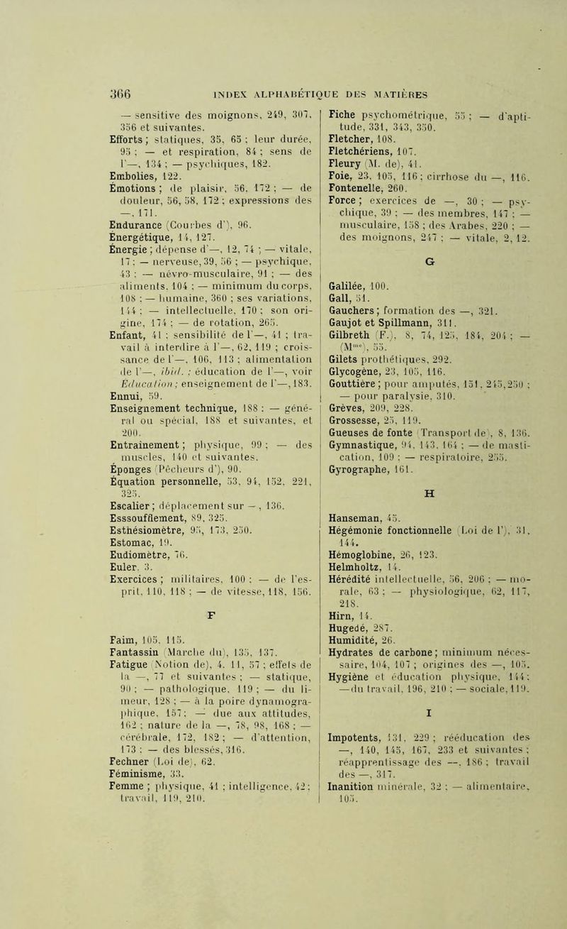 — sensitive des moignons, 249, 307, 356 et suivantes. Efforts; statiques, 35, 65: leur durée, 95 : — et respiration, 84 ; sens de T—, 134: — psychiques, 182. Embolies, 122. Émotions ; de plaisir, 56. 172 ; — de douleur, 56, 58, 172 ; expressions des —, 171. Endurance (Courbes d'). 96. Énergétique, 14, 127. Énergie ; dépense d'—, 12, 74 ; — vitale, 17 : — nerveuse, 39, 56 ; — psychique, 43 : — névro-musculaire, 91 ; — des aliments. 104 : — minimum du corps, 108 : — humaine, 360 ; ses variations, 144; — intellectuelle. 170; son ori- gine, 174 ; — de rotation, 265. Enfant, 41 : sensibilité de 1'—, 41 ; tra- vail à interdire à 1’—, 62, 119 ; crois- sance de 1'—, 106, 113; alimentation île 1’—, ibid. ; éducation de 1’—, voir Éducation ; enseignement de 1'—, 183. Ennui, 59. Enseignement technique, 188 : — géné- ral ou spécial, 188 et suivantes, et 200. Entrainement ; physique, 99 ; — des muscles, 140 et suivantes. Éponges (Pêcheurs d’), 90. Équation personnelle, 53. 91, 152. 221, 325. Escalier ; déplacement sur — , 136. Esssoufflement, 89, 325. Estnésiomètre, 95, 173, 2.30. Estomac, 19. Eudiomètre, 76. Euler. 3. Exercices; militaires, 100: — de l’es- prit. 110. 118 ; — de vitesse, 118, 156. F Faim, 105. 115. Fantassin Marche du), 135, 137. Fatigue Notion de), 4. Il, 57 ; effets de la —, 77 et suivantes ; — statique, 90; — pathologique, 119; — du li- meur, 12S ; — à la poire dynamogra- phique, 157; — due aux attitudes, 162 ; nature de la —, 78, 98, 168 ; — cérébrale, 172, 182 ; — d’attention, 173 : — des blessés, 316. Fechner (Loi de), 62. Féminisme, 33. Femme ; physique, 41 ; intelligence. 42 : travail, 119, 210. Fiche psychométrique, 55; —■ d'apti- tude, 331, 343, 330. Fletcher, 108. Fletchériens, 107. Fleury (M. de), 41. Foie, 23, 105, 116; cirrhose du —, 116. Fontenelle, 260. Force ; exercices de —, 30 ; — psy- chique, 39 ; — des membres, 147 : — musculaire, 138 ; des Arabes, 220 ; — des moignons, 217 ; — vitale, 2,12. G Galilée, 100. Gall, 51. Gauchers; formation des —, 321. Gaujot et Spillmann, 311. Gilbreth (F.), 8, 74, 123, 181, 201 ; — (M“*), 55. Gilets prothétiques, 292. Glycogène, 23, 105, 116. Gouttière ; pour amputés. 131. 215,250 : — pour paralysie, 310. Grèves, 209, 228. Grossesse, 23, 119. Gueuses de fonte Transport de', 8, 136. Gymnastique, 91, 143, 164 ; —de masti- cation, 109 : — respiratoire, 255. Gyrographe, 161. H Hanseman, 45. Hégémonie fonctionnelle Loi de T), 31. 144. Hémoglobine, 26, 123. Helmholtz, 14. Hérédité intellectuelle, 56, 206 : — mo- rale, 63; — physiologique, 62, 117, 218. Hirn, 14. Hugedé, 2S7. Humidité, 26. Hydrates de carbone; minimum néces- saire, 104, 107 ; origines des —, 10.3. Hygiène el éducation physique, 144: — du travail. 196, 210: — sociale,119. I Impotents, 131. 229; rééducation des —, 140, 145, 167, 233 et suivantes ; réapprentissage des —. 186; travail des —, 317. Inanition minérale, 32 : — alimentaire, 105.