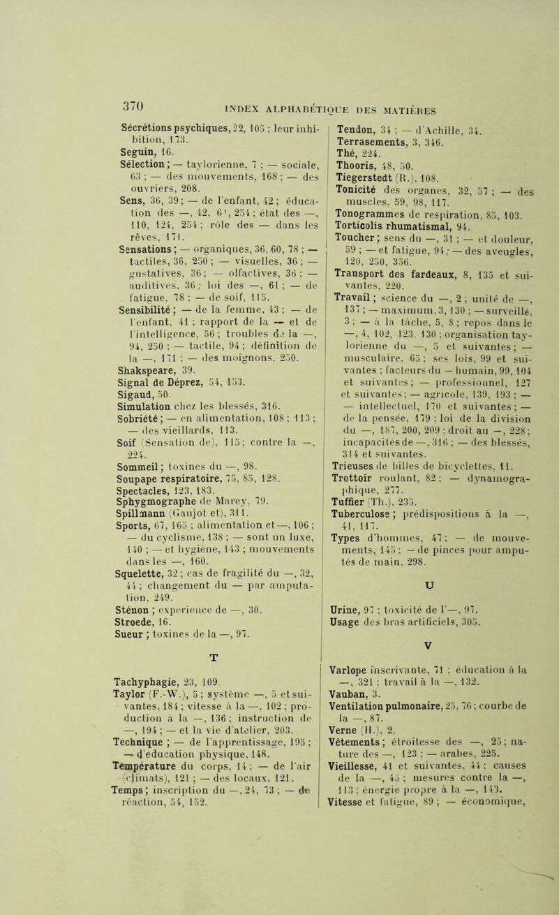 Sécrétions psychiques, 22, 105: leur inhi- bition, 173. Seguin, 16. Sélection; — taylorienne, 7 ; — sociale, 63 : — des mouvements, 168 ; — des ouvriers, 208. Sens, 36, 39; — de l’enfant, 42; éduca- tion des —, 42, 6', 254; état des —, 110, 124, 254; rôle des — dans les rêves, 171. Sensations ; — organiques, 36. 60, 78 ; — tactiles, 36, 250; — visuelles, 36; — gustatives, 36; — olfactives, 36: — auditives, 36; loi des —, 61 ; — de fatigue, 78 : — de soif, 115. Sensibilité; — de la femme, 43; — de l'enfant, 41 : rapport de la — et de I intelligence, 56; troubles delà —, 94, 250 ; — tactile, 94; définition de la —, 171 : — des moignons, 230. Shakspeare, 39. Signal de Déprez, 54, 153. Sigaud, 50. Simulation chez les blessés, 316. Sobriété ; — en alimentation, 108 ; 113 ; — des vieillards, 113. Soif Sensation de), 115; contre la —, 224. Sommeil; toxines du —, 98. Soupape respiratoire, 75, 85, 128. Spectacles, 123, 183. Sphygmographe de Marey, 79. Spillmann (Gaujot et), 311. Sports, 67, 165 ; alimentation et—, 106; — du cyclisme, 138 ; — sont un luxe, 140 ; — et hygiène, 143 ; mouvements dans les —, 160. Squelette, 32; cas de fragilité du —, 32, 44; changement du — par amputa- tion. 249. Sténon ; expérience de —, 30. Stroede, 16. Sueur ; toxines de la —, 97. T Tachyphagie, 23, 109. Taylor (F.-W.), 5; système —, 5 etsui- vantes, 184 ; vitesse à la —, 102 ; pro- duction à la —,136; instruction de —, 194 ; — et la vie d’atelier, 203. Technique ; — de l’apprentissage, 19a; — d éducation physique, 148. Température du corps, 14: — de l’air {climats), 121 ; — des locaux, 121. Temps ; inscription du —, 24, 73 ; — de réaction, 54, 152. Tendon, 34 : — d'Achille, 34. Terrasements, 3, 346. Thé, 224. Thooris, 48, 50. Tiegerstedt (R.), 108. Tonicité des organes, 32, 57 ; — des muscles, 59, 98, 117. Tonogrammes de respiration, 85, 103. Torticolis rhumatismal, 94. Toucher; sens du —, 31 ; — et douleur, 59 ; — et fatigue, 94; — des aveugles, 120, 250, 356. Transport des fardeaux, 8, 135 et sui- vantes, 220. Travail ; science du —, 2 ; unité de —, 137 ; — maximum, 3,130 ; — surveillé, 3 : — à la tâche, 5, S ; repos dans le —, 4, 102. 123. 130 : organisation tay- lorienne du —, 5 el suivantes; — musculaire, 65; ses lois, 99 et sui- vantes : facteurs du — humain, 99,104 et suivantes; — professionnel, 127 et suivantes; — agricole, 139, 193 ; — — intellectuel, 170 et suivantes; — de la pensée, 179 : loi de la division du —, 187, 200, 209 ; droit au —, 228; incapacités de —, 316 ; — des blessés, 314 et suivantes. Trieuses île billes de bicyclettes, H. Trottoir roulant, 82: — dynamogra- phique, 277. Tuffier (Th.), 235. Tuberculose ; prédispositions à la —, 41, 117. Types d'hommes, 47 : — de mouve- ments, 145: — de pinces pour ampu- tés de main, 298. U Urine, 97 ; toxicité de 1’—, 97. Usage des bras artificiels, 305. V Varlope inscrivante, 71 : éducation à la —, 321 : travail à la —, 132. Vauban, 3. Ventilation pulmonaire, 23, 76; courbe de la —, 87. Verne (II.), 2. Vêtements; étroitesse des —, 25; na- ture des —, 123 ; — arabes, 225. Vieillesse, 41 et suivantes, 44: causes de la —, 45 ; mesures contre la —, 113; énergie propre à la —, 143. Vitesse et fatigue, 89 ; — économique,