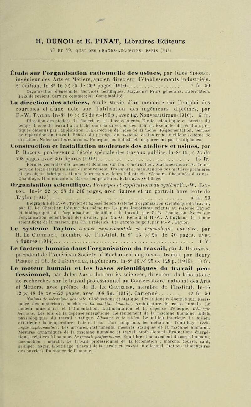 H. DIJNOD et E. PINAT, Libraires-Editeurs 47 ET 49, QUAI DES (iHANDS-AUGUSTINS, PARIS (vie) Étude sur l'organisation rationnelle des usines, par Jules Simonet, ingénieur des Arts et Métiers, ancien directeur d’établissements industriels. 2e édition. ln-8° 16 X 25 de 202 pages (1910) 7 fr. 50 Organisation d'ensemble. Services techniques. Magasins. Frais généraux. Fabrication. Prix de revient. Service commercial. Comptabilité. I.a direction des ateliers, étude suivie d'un mémoire sur l'emploi des courroies et d'une noie sur l'utilisation des ingénieurs diplômés, par F.-W. Taylor. In-8° 10 X 25 de vi-190p., avec fig. Nouveau tirage (1916). 6 fr. Direction des ateliers. La flânerie et ses inconvénients. Etude scientifique et précise du temps. L'idée du travail à la tâche dans la direction des ateliers. Exemples de résultats pra- tiques obtenus par l'application à la direction de l'idée de la tâche. Réglementation. Service de répartition du travail. Phases du passage du système ordinaire au meilleur système de direction. Notes sur les courroies. Pourquoi les industriels n'apprécient pas les diplômés. Construction et installation modernes des ateliers et usines, par P. Razous, professeur à l’école spéciale des travaux publics. ln-8° 16 X 25 de 598 pages,avec 304 ligures (1912) 15 fr. Formes générales des usines et données sur leur construction. Machines motrices. Trans- port de force et transmission de mouvement. Transport el manutention des matières premières et des objets fabriqués. Hauts fourneaux et fours industriels. Séchoirs. Cheminées d'usines. Chauffage. Humidification. Basses températures. Eclairage. Outillage. Organisation scientifique, l'rincipes et applications du système Fr.-W. Tay- lor. In-4° 22 X 28 de 216 pages, avec figures et un portrait hors texte de Taylor (1915) 4 fr. 50 Biographie de F.-AV. Taylor et exposé de son système d'organisation scientifique du travail, par H. Le Chatelier. Résumé des mémoires les plus importants relatifs au système Taylor et bibliographie de l'organisation scientifique du travail, par C.-B. Thompson. Notes sur l'organisation scientifique des usines, par Ch.-G. Renold et H.-AV. Allingham. La tenue scientifique de la maison, par Ch. Frederick. Les gazons de golf, par F,-AV. Taylor. I.c système Taylor, science experimentale et psychologie ouvrière, par 11. Le Chatelier, membre de l'Institut. ln-8° 15 X 24 de 40 pages, avec 4 figures 1914) 1 fr. Le facteur humain dans l'organisation «lu travail, par .1. IIartness, président de l’Américan Society of Mechanical engineers, traduit par Henry Perrot et Ch.de Fréminville, ingénieurs. ln-8° 16 X 25 île 128 p. (1916). 3 fr. I.c moteur humain et les hases scientifiques du travail pro- fessionnel, par Jules A.mar, docteur ès sciences, directeur du laboratoire de recherches sur le travail professionnel au Conservatoire national des Arts et Métiers, avec préface de H. Le Chatelier, membre de l’Institut. In-10 12 X 18 de xvi-622 pages, avec 308 fig. (1914). Cartonné 12 fr. 5(1 .A’otions de mécanique générale. Cinématique et statique. Dynamique et énergétique. Résis- tance des matériaux, machines. La machine humaine. Architecture du corps humain. Le moteur musculaire et l'alimentation. L’alimentation et la dépense d'énergie. L'énergie humaine. Les lois de la dépense énergétique. Le rendement de la machine humaine. Effets physiologiques du travail : fatigue. L'homme et le milieu. Le milieu intérieur. Le milieu extérieur : la température; l'air et l'eau; l’air comprimé, les radiations, l'outillage. Tech- nique expérimentale. Les mesures, instruments, mesures statiques de la machine humaine. Mesures dynamiques de la machine humaine et travail professionnel. Evaluations énergé- tiques relatives à l'homme. Le traçait professionnel. Equilibre et mouvement du corps humain ; locomotion : marche. Le travail professionnel et la locomotion ; marche, course, saut, grimper, nager. L'outillage. Travail de la parole et travail intellectuel. Rations alimentaires des ouvriers. Puissance de l'homme.