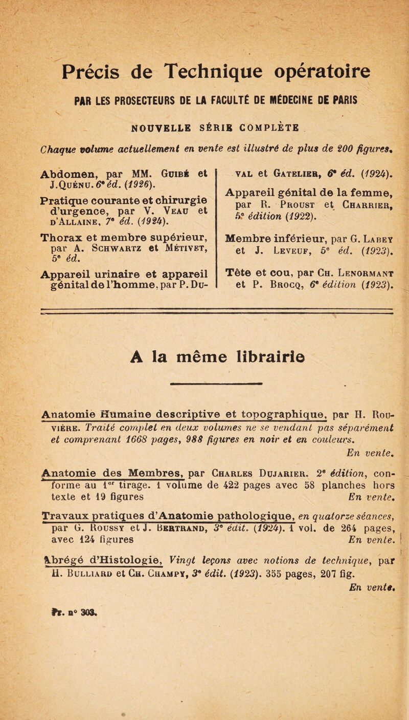 Précis de Technique opératoire PAR LES PROSECTEURS DE LA FACULTÉ DE MÉDECINE DE PARIS NOUVELLE SÉRIE COMPLÈTE Chaque volume actuellement en vente est illustré de plus de 200 figures, Abdomen, par MM. Guibé et J.Quénu. 6eéd. (1926). Pratique courante et chirurgie d’urgence, par V. Veau et d’Allaine, T e'd. (1924). Thorax et membre supérieur, par A. Schwartz et Métivet, 5e éd. Appareil urinaire et appareil génital de l’homme, par P. Du- val et Gatelier, 6* éd. (1924). Appareil génital de la femme, par R. Proust et Charrier, 5? édition (1922). Membre inférieur, par G. Labey et J. Leveuf, 5e éd. (1923), Tête et cou, par Ch. Lenormant et P. Brocq, 6e édition (1923). A la même librairie Anatomie Humaine descriptive et topographique, par H. Rou¬ vière. Traité complet en deux volumes ne se vendant pas séparément et comprenant 1668 pages, 988 figures en noir et en couleurs. En vente. Anatomie des Membres, par Charles Dujarier. 2e édition, con¬ forme au 1er tirage. 1 volume de 422 pages avec 58 planches hors texte et 19 figures En vente. Travaux pratiques d’Anatomie pathologique, en quatorze séances, par G. Roussy et J. Bertrand, 38 édit. (1924). 1 vol. de 264 pages, avec 124 figures En vente. Abrégé d’Histologie, Vingt leçons avec notions de technique, par 11. Bulliard et Ch. Champy, 3* édit. (1923). 355 pages, 207 fig. En vente. fr. n° 303.