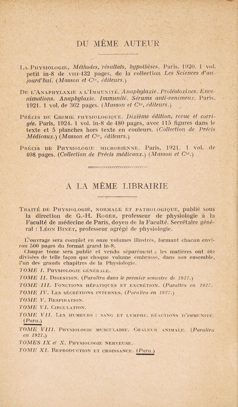 DU MÊME AUTEUR La Physiologie, Méthodes, résultats, hypothèses. Paris, 1920, 1 vol. petit in-8 de vin-432 pages, de la collection Les Sciences d’au¬ jourd’hui. (Masson et CIe, éditeurs.) De l’Anaphylaxie a l’Immunité. Anaphylaxie. Proléotoxines. Enve¬ nimations. Anaphylaxie. Immunité. Sérums anti-venimeux. Paris, 1921. 1 vol. de 362 pages. (Masson et Cle, éditeurs.) Précis de Chimie physiologique. Dixième édition, revue et corri¬ gée. Paris, 1924. 1 vol. in-8 de 480 pages, avec 115 figures dans le texte et 5 planches hors texte en couleurs. (Collection de Précis Médicaux.) (Masson et Cle, éditeurs.) Précis de Physiologie microbienne. Paris, 1921. 1 vol. de 408 pages. (Collection de Précis médicaux.) (Masson et Cle.) ooooooooooocoooooooococoooocrY A LA MÊME LIBRAIRIE Traité de Physiologie, normale et pathologique, publié sous la direction de G.-LL Roger, professeur de physiologie à la Faculté de médecine de Paris, doyen de la Faculté. Secrétaire géné¬ ral : Léon Binet, professeur agrégé de physiologie. L’ouvrage sera complet en onze volumes illustrés, formant chacun envi¬ ron 500 pages du format grand in-8. Chaque tome sera publié et vendu séparément les matières ont été divisées de telle façon que chaque volume embrasse, dans son ensemble, l’un des grands chapitres de la Physiologie. 7 OME I. Physiologie générale. TOME 11. Digestion. (Paraîtra dans le premier semestre de 1927.) TOME III. Fonctions hépatiques et excrétion. (Paraîtra en 1927. TOME IV. Les sécrétions internes. (Paraîtra en 1927.) TOME V. Respiration. TOME VI. Circulation. TOME VIL Les humeurs : sang et lymphe, réactions d’immunité. (Paru.) TOME VIII. Physiologie musculaire. Chaleur animale. (Paraîtra en 1927.) TOMES IX et X. Physiologie nerveuse. TOME XI. Reproduction et croissance. (Paru.)