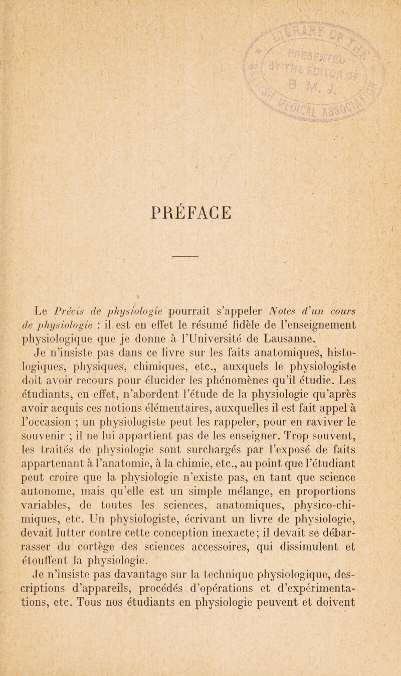 Le Précis de physiologie pourrait s’appeler Notes d'un cours de physiologie : il est en effet le résumé fidèle de l’enseignement physiologique que je donne à l’Université de Lausanne. Je n’insiste pas dans ce livre sur les faits anatomiques, histo¬ logiques, physiques, chimiques, etc., auxquels le physiologiste doit avoir recours pour élucider les phénomènes qu’il étudie. Les étudiants, en effet, n’abordent l’étude de la physiologie qu’après avoir acquis ces notions élémentaires, auxquelles il est fait appel à l’occasion ; un physiologiste peut les rappeler, pour en raviver le souvenir ; il ne lui appartient pas de les enseigner. Trop souvent, les traités de physiologie sont surchargés par l’exposé de faits appartenant à l’anatomie, à la chimie, etc., au point que l’étudiant peut croire que la physiologie n’existe pas, en tant que science autonome, mais qu’elle est un simple mélange, en proportions variables, de toutes les sciences, anatomiques, physico-chi¬ miques, etc. Un physiologiste, écrivant un livre de physiologie, devait lutter contre cette conception inexacte; il devait se débar¬ rasser du cortège des sciences accessoires, qui dissimulent et étouffent la physiologie. Je n’insiste pas davantage sur la technique physiologique, des¬ criptions d’appareils, procédés d’opérations et d’expérimenta¬ tions, etc. Tous nos étudiants en physiologie peuvent et doivent