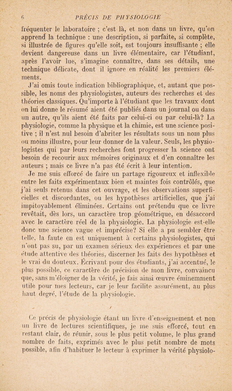 fréquenter le laboratoire ; c’est là, et non dans un livre, qu’on apprend la technique : une description, si parfaite, si complète, si illustrée de figures qu’elle soit, est toujours insuffisante ; elle devient dangereuse dans un livre élémentaire, car l’étudiant, après l’avoir lue, s’imagine connaître, dans ses détails, une technique délicate, dont il ignore en réalité les premiers élé¬ ments. J’ai omis toute indication bibliographique, et, autant que pos¬ sible, les noms des physiologistes, auteurs des recherches et des théories classiques. Qu’importe à l’étudiant que les travaux dont on lui donne le résumé aient été publiés dans un journal ou dans un autre, qu’ils aient été faits par celui-ci ou par celui-là? La physiologie, comme la physique et la chimie, est une science posi¬ tive ; il n’est nul besoin d’abriter les résultats sous un nom plus ou moins illustre, pour leur donner de la valeur. Seuls, les physio¬ logistes qui par leurs recherches font progresser la science ont besoin de recourir aux mémoires originaux et d’en connaître les auteurs ; mais ce livre n’a pas été écrit à leur intention. Je me suis efforcé de faire un partage rigoureux et inflexible entre les faits expérimentaux bien et maintes fois contrôlés, que j’ai seuls retenus dans cet ouvrage, et les observations superfi¬ cielles et discordantes, ou les hypothèses artificielles, que j’ai impitoyablement éliminées. Certains ont prétendu que ce livre revêtait, dès lors, un caractère trop géométrique, en désaccord avec le caractère réel de la physiologie. La physiologie est-elle donc une science vague et imprécise? Si elle a pu sembler être telle, la faute en est uniquement à certains physiologistes, qui n'ont pas su, par un examen sérieux des expériences et par une étude attentive des théories, discerner les faits des hypothèses et le vrai du douteux. Ecrivant pour des étudiants, j'ai accentué, le plus possible, ce caractère de précision de mon livre, convaincu que, sans m’éloigner de la vérité, je fais ainsi œuvre éminemment utile pour mes lecteurs, car je leur facilite assurément, au plus haut degré, l’étude de la physiologie. ^ / Ce précis de physiologie étant un livre d’enseignement et non un livre de lectures scientifiques, je me suis efforcé, tout en restant clair, de réunir, sous le plus petit volume, le plus grand nombre de faits, exprimés avec le plus petit nombre de mots possible, afin d’habituer le lecteur à exprimer la vérité physiolo-