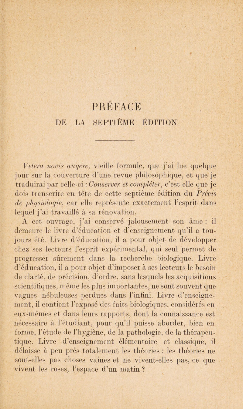 DE LA SEPTIÈME ÉDITION Vetera novis augere, vieille formule, que fai lue quelque jour sur la couverture d’une revue philosophique, et que je traduirai par celle-ci : Conserver et compléter, c’est elle que je dois transcrire en tête de cette septième édition du Précis de physiologie, car elle représente exactement l’esprit dans lequel j’ai travaillé à sa rénovation. A cet ouvrage, j’ai conservé jalousement son âme : il demeure le livre d’éducation et d’enseignement qu’il a tou¬ jours été. Livre d’éducation, il a pour objet de développer chez ses lecteurs l’esprit expérimental, qui seul permet de progresser sûrement dans la recherche biologique. Livre d’éducation, il a pour objet d’imposer à ses lecteurs le besoin de clarté, de précision, d’ordre, sans lesquels les acquisitions scientifiques, même les plus importantes, ne sont souvent que vagues nébuleuses perdues dans l’infini. Livre d’enseigne¬ ment, il contient l’exposé des faits biologiques, considérés en eux-mêmes et dans leurs rapports, dont la connaissance est nécessaire à l’étudiant, pour qu’il puisse aborder, bien en forme, l’étude de l’hygiène, de la pathologie, de la thérapeu¬ tique. Livre d’enseignement élémentaire et classique, il délaisse à peu près totalement les théories : les théories ne sont-elles pas choses vaines et ne vivent-elles pas, ce que vivent les roses, l’espace d’un matin ? i