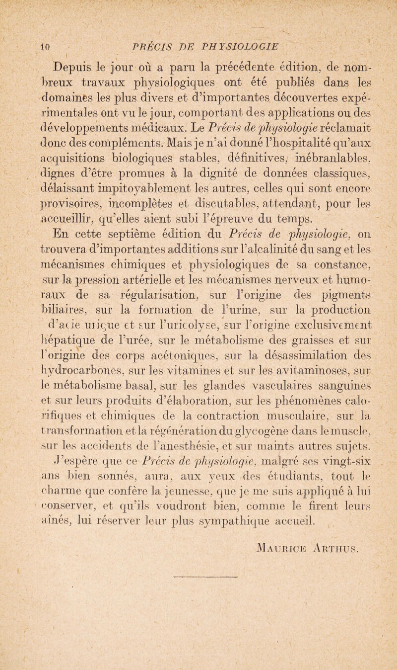 Depuis le jour où a paru la précédente édition, de nom¬ breux travaux physiologiques ont été publiés dans les domaines les plus divers et d’importantes découvertes expé¬ rimentales ont vu le jour, comportant des applications ou des développements médicaux. Le Précis de physiologie réclamait donc des compléments. Mais je n’ai donné l’hospitalité qu’aux acquisitions biologiques stables, définitives, inébranlables, dignes d’être promues à la dignité de données classiques, délaissant impitoyablement les autres, celles qui sont encore provisoires, incomplètes et discutables, attendant, pour les accueillir, qu’elles aient subi l’épreuve du temps. En cette septième édition du Précis de physiologie, on trouvera d’importantes additions sur l’alcalinité du sang et les mécanismes chimiques et physiologiques de sa constance, sur la pression artérielle et les mécanismes nerveux et humo¬ raux de sa régularisation, sur l’origine des pigments biliaires, sur la formation de l’urine, sur la production d’acie inique et sur Furieolyse, sur l’origine exclusivement hépatique de l’urée, sur le métabolisme des graisses et sur l’origine des corps acétoniques, sur la désassimilation des hydrocarbones, sur les vitamines et sur les avitaminoses, sur le métabolisme basal, sur les glandes vasculaires sanguines et sur leurs produits d’élaboration, sur les phénomènes calo¬ rifiques et chimiques de la contraction musculaire, sur la transformation et la régénération du glycogène dans le muscle, sur les accidents de l’anesthésie, et sur maints autres sujets. J’espère que ce Précis de physiologie, malgré ses vingt-six ans bien sonnés, aura, aux yeux des étudiants, tout le charme que confère la jeunesse, que je me suis appliqué à lui conserver, et qu’ils voudront bien, comme le firent leurs aînés, lui réserver leur plus sympathique accueil. Maurice Arthus.