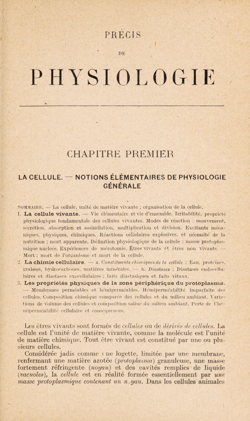 / • ‘ • . 1 - , : , '* f ‘ ■ : j PRÉCIS , DE / PHYS.IOLOG I E CHAPITRE PREMIER LA CELLULE. — NOTIONS ÉLÉMENTAIRES DE PHYSIOLOGIE GÉNÉRALE Sommaire. — La cellule, unité de matière vivante ; organisation de la cellule. I. La cellule vivante. — Vie élémentaire et vie d’ensemble. Irritabilité, propriété physiologique fondamentale des cellules vivantes. Modes de réaction : mouvement, sécrétion, absorption et assimilation, multiplication et division. Excitants méca¬ niques, physiques, chimiques, ltéactions cellulaires explosives, et nécessité de la- nutrition ; mort apparente. Définition physiologique de la cellule : masse protoplas¬ mique nucléée. Expériences de mérotomie. Êtres vivants et êtres non vivants. — Mort : mort de l’organisme et mort de la cellule. 2. La chimie cellulaire. — a. Constituants chimiques de la cellule : Eau, protéines, graisses, hydrocarbones, matières minérales. — b. Diastases : Diastases endocellu- laires et diastases exocellulaires ; faits diastasiques et faits vitaux. R. Les propriétés physiques de la zone périphérique du protoplasma. — Membranes perméables et hémiperméables. Hémiperméabilité imparfaite des cellules. Composition chimique comparée des cellules et du milieu ambiant. Varia¬ tions de volume des cellules et composition saline du milieu ambiant. Perte de l’hé- miperniéabilité cellulaire et conséquences. Les êtres vivants sont formés de cellules ou de dérivés de cellules. La cellule est l’unité de matière vivante, comme la molécule est l’unité de matière chimique. Tout être vivant est constitué par une ou plu¬ sieurs cellules. Considérée jadis comme i ne logette, limitée par une membrane, renfermant une matière azotée (proto-plasma,) granuleuse, une masse fortement réfringente (noyau) et des cavités remplies de liquide (vacuoles), la cellule est en réalité formée essentiellement par une niasse protoplasmique contenant un n^yau. Dans les cellules animales