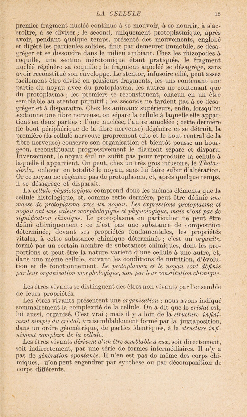 premier fragment nucléé continue à se mouvoir, à se nourrir, à s’ac¬ croître, à se diviser ; le second, uniquement protoplasmique, après avoir, pendant quelque temps, présenté des mouvements, englobé et digéré les particules solides, finit par demeurer immobile, se désa¬ gréger et se dissoudre dans le milieu ambiant. Chez les rhizopodes à coquille, une section mérotomique étant pratiquée, le fragment nucléé régénère sa coquille ; le fragment anucléé se désagrège, sans avoir reconstitué son enveloppe. Le stentor, infusoire cilié, peut assez facilement être divisé en plusieurs fragments, les uns contenant une partie du noyau avec du protoplasma, les autres ne contenant que du protoplasma ; les premiers se reconstituent, chacun en un être semblable au stentor primitif ; les seconds ne tardent pas à se désa¬ gréger et à disparaître. Chez les animaux supérieurs, enfin, lorsqu’on sectionne une fibre nerveuse, on sépare la cellule à laquelle elle appar¬ tient en deux parties : l’une nucléée, l’autre anucléée ; cette dernière (le bout périphérique de la fibre nerveuse) dégénère et se détruit, la première (la cellule nerveuse proprement dite et le bout central de la fibre nerveuse) conserve son organisation et bientôt pousse un bour¬ geon, reconstituant progressivement le filament séparé et disparu. Inversement, le noyau seul ne suffit pas pour reproduire la cellule à laquelle il appartient. On peut, chez un très gros infusoire, le Thalas- sicola, enlever en totalité le noyau, sans lui faire subir d’altération. Or ce noyau ne régénère pas de protoplasma, et, après quelque temps, il se désagrège et disparaît. La cellule 'physiologique comprend donc les mêmes éléments, que la cellule histologique, et, comme cette dernière, peut être définie une masse de protoplasma avec un noyau. Les expressions protoplasma et noyau ont une valeur morphologique et physiologique, mais n’ont pas de signification chimique. Le protoplasma en particulier ne peut être défini chimiquement : ce n’est pas une substance de c omposition déterminée, devant ses propriétés fondamentales, les propriétés vitales, à cette substance chimique déterminée ; c’est un organite, formé par un certain nombre de substances chimiques, dont les pro¬ portions et peut-être la nature varient d’une cellule à une autre, et, dans une même cellule, suivant les conditions de nutrition, d’évolu¬ tion et de fonctionnement. Le protoplasma et le noyau sont définis par leur organisation morphologique, non par leur constitution chimique. Les êtres vivants se distinguent des êtres non vivants par l’ensemble de leurs propriétés. Les êtres vivants présentent une organisation : nous avons indiqué sommairement la complexité de la cellule. On a dit que le cristal est, lui aussi, organisé. C’est vrai ; mais il y a loin de la structure infini¬ ment simple du cristal, vraisemblablement formé par la juxtaposition, dans un ordre géométrique, de parties identiques, à la structure infi¬ niment complexe de la cellule. Les êtres vivants dérivent d’un être semblable à eux, soit directement, soit indirectement, par une série de formes intermédiaires. Il n’y a pas de génération spontanée. Il n’en est pas de même des corps chi¬ miques, u’onpeut engendrer par synthèse ou par décomposition de corps différents.