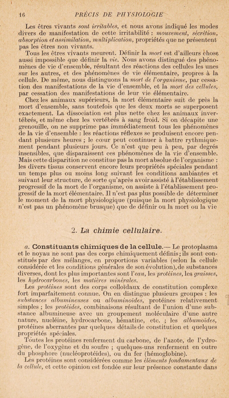 Les êtres vivants sont irritables, et nous avons indiqué les modes divers de manifestation de cette irritabilité : mouvement, sécrétion, absorption et assimilation, multiplication, propriétés que ne présentent pas les êtres non vivants. Tous les êtres vivants meurent. Définir la mort est d’ailleurs chose aussi impossible que définir la vie. Nous avons distingué des phéno¬ mènes de vie d’ensemble, résultant des réactions des cellules les unes sur les autres, et des phénomènes de vie élémentaire, propres à la cellule. De même, nous distinguons la mort de Vorganisme, par cessa¬ tion des manifestations de la vie d’ensemble, et la mort des cellules, par cessation des manifestations de leur vie élémentaire. Chez les animaux supérieurs, la mort élémentaire suit de près la mort d’ensemble, sans toutefois que les deux morts se superposent exactement. La dissociation est plus nette chez les animaux inver¬ tébrés, et même chez les vertébrés à sang froid. Si on décapite une grenouille, on ne supprime pas immédiatement tous les phénomènes de la vie d’ensemble : les réactions réflexes se produisent encore pen¬ dant plusieurs heures ; le coeur peut continuer à battre rythmique¬ ment pendant plusieurs jours. Ce n’est que peu à peu, par degrés insensibles, que disparaissent ces phénomènes de la vie d’ensemble. Mais cette disparition ne constitue pas la mort absolue de l’organisme : les divers tissus conservent encore leurs propriétés spéciales pendant un temps plus ou moins long suivant les conditions ambiantes et suivant leur structure, de sorte qu’après avoir assisté à l’établissement progressif de la mort de l’organisme, on assiste à l’établissement pro¬ gressif de la mort élémentaire. Il n’est pas plus possible de déterminer le moment de la mort physiologique (puisque la mort physiologique n’est pas un phénomène brusque) que de définir ou la mort ou la vie 2. La chimie cellulaire. a. Constituants chimiques de la cellule.— Le protoplasma et le noyau ne sont pas des corps chimiquement définis ; ils sont con¬ stitués par des mélanges, en proportions variables (selon la cellule considérée et les conditions générales de son évolution), de substances diverses, dont les plus importantes sont Veau, les protéines, les graisses, les hydrocarbones, les matières minérales. Les protéines sont des corps colloïdaux de constitution complexe fort imparfaitement connue. On en distingue plusieurs groupes : les substances albumineuses ou albuminoïdes, protéines relativement simples ; les protéides, combinaisons résultant de l’union d’une sub¬ stance albumineuse avec un groupement moléculaire d’une autre nature, nucléine, hydrocarbone, hématine, etc. ; les albumoïdes, protéines aberrantes par quelques détails de constitution et quelques propriétés spéciales. Toutes les protéines renferment du carbone, de l’azote, de hydro¬ gène, de l’oxygène et du soufre ; quelques-uns renferment en outre du phosphore (nucléoprotéides), ou du fer (hémoglobine). Les protéines sont considérées comme les éléments fondamentaux de la cellule, et cette opinion est fondée sur leur présence constante dans