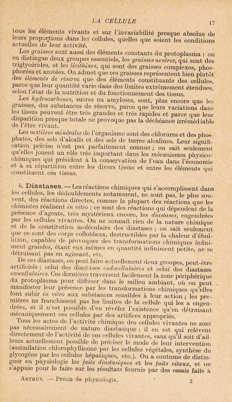 tous les éléments vivants et sur l’invariabilité presque absolue de Leurs proportions dans les cellules, quelles que soient les conditions actuelles de leur activité. Les graisses sont aussi des éléments constants du protoplasma : on en distingue deux groupes essentiels, les graisses neutres, qui sont des triglycérides, et les lécithine», qui sont des graisses complexes, phos- phorees et azotées. On admet que ces graisses représentent bien plutôt des éléments de réserve que des éléments constituants des cellules, parce que leur quantité varie dans de3 limites extrêmement étendues’ selon l’état de la nutrition et du fonctionnement des tissus. Les hydi ocarbones, sucres ou amyloses, sont, plus encore que les graisses, des substances de réserve, parce que leurs variations dans les tissus peuvent être très grandes et très rapides et parce que leur i»paiition piesque totale ne provoque pas la déchéance irrémédiable de 1 etre vivant. Le.-5 matières minérales de 1 organisme sont des chlorures et des phos¬ phates, des sels d alcalis et des sels de terres alcalines. Leur signifi¬ cation précise n’est pas parfaitement connue ; on sait seulement qu elles jouent un rôle très important dans les mécanismes physico- chimiques qui président à la conservation de l’eau, dans l’économie et a sa répartition entre les divers tissus et entre les éléments qui constituent ces tissus. 6. Diastases.-— Les réactions chimiques qui s’accomplissent dans les cellules, les dédoublements notamment, ne sont pas, le plus sou- \ ent, des réactions directes, comme la plupart des réactions que les chimistes réalisent in vitro ; ce sont des réactions qui dépendent de la presence d agents, très mystérieux encore, les diastases, engendrées par les cellules vivantes. On ne connaît rien de la nature chimique et de la constitution moléculaire des diastases ; on sait seulement que ce sont des corps colloïdaux, destructibles par la chaleur d’ébul¬ lition, capables de provoquer des transformations chimiques infini¬ ment grandes, étant eux-mêmes en quantité infiniment petite, ne se détruisant pas en agissant, etc. De ces diastases, on peut faire actuellement deux groupes, peut-être artificiels : celui des diastases endocellulaires et celui des diastases exocellulaires. Ces dernières traversent facilement la zone périphérique du protoplasma pour diffuser dans le milieu ambiant, où on peut manifester leur présence par les transformations chimiques qu’elles font subir in vitro aux substances sensibles à leur action j les pre¬ mières ne franchissent pas les limites de la cellule qui les a engen¬ drées, et il n’est possible d’en révéler l’existence qu’en détruisant mécaniquement ces cellules par des artifices appropriés. Tous les actes de 1 activité chimique des cellules vivantes ne sont pas nécessairement.de nature diastasique: il en est qui relèvent directement de l’activité de ces cellules vivantes, sans qu’il soit d’ail¬ leurs actuellement possible de préciser le mode de leur intervention (assimilation chlorophyllienne par les cellules végétales, synthèse du glycogène par les cellules hépatiques, etc.). On a coutume de distin¬ guer en physiologie les faits diastasiques et les faits vitaux, et on s appuie pour le faire sur les résultats fournis par des essais faits à Arthus. —• Précis de physiologie. ' 2