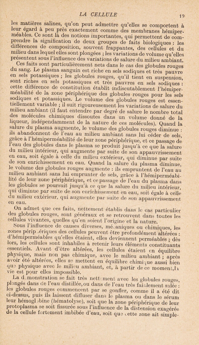 les matières salines, qu’on peut admettre qu’elles se comportent à leur égard à peu près exactement comme des membranes hémiper- meables. Ce sont là des notions importantes, qui permettent de com- prendre la signification de deux groupes de faits biologiques : les différences de composition, souvent frappantes, des cellules et du milieu dans lequel elles sont plongées ; les variations de volume qu’elles présentent sous 1 influence des variations de salure du milieu ambiant» Ces faits sont particulièrement nets dans le cas des globules routes du sang. Le plasma sanguin est riche en sels sodiques et très pauvre en sels potassiques ; les globules rouges, qu’il tient en suspension, sont riches en sels potassiques et très pauvres en sels sodiques : cette différence de constitution établit indiscutablement l’hémiper* meabilité de la zone périphérique des globules rouges pour les sels sodiques et potassiques. Le volume des globules rouges est essen¬ tiellement variable ; il suit rigoureusement les variations de salure du milieu ambiant (il faut entendre par degré de salure le nombre total des molécules chimiques dissoutes dans un volume donné de la liqueur, indépendamment de la nature de ces molécules). Quand la salure du plasma augmente, le volume des globules rouges diminue : ils abandonnent de l’eau au milieu ambiant sans lui céder de sels, grâce à 1 hémiperméabilité de leur zone périphérique, et ce passage de eau des globules dans le plasma se produit jusqu’à ce que la salure u milieu intérieur, qui augmente par suite de son appauvrissement en eau, soit égalé a celle du milieu extérieur, qui diminue par suite de son enrichissement en eau. Quand la salure du plasma diminue, le volume des globules rouges augmente : ils empruntent de l’eau au milieu ambiant sans lui emprunter de sels, grâce à l’hémiperméabi- ite de leur zone périphérique, et ce passage de l’eau du plasma dans les globules se poursuit jusqu’à ce que la salure du milieu intérieur-, qui diminue par suite de son enrichissement en eau, soit égale à celle eu milieu extérieur, qui augmente par suite de son appauvrissement en eau. On admet que ces faits, nettement établis dans le cas particulier des globules rouges, sont généraux et se retrouvent dans toutes les cellines vivantes, quelles qu en soient l’origine et la nature. hous 1 influence de causes diverses, mécaniques ou chimiques les zones périphériques des cellules peuvent être profondément altérées : d hemiperméables qu elles étaient, elles deviennent perméables ; dès lors, les cellules sont inhabiles à retenir leurs éléments constituants essentiels. Avant d’être altérées, les cellules étaient en équilibre physique, mais non pas chimique, avec le milieu ambiant ; après avoir ete altéré es, elles se mettent en équilibré chimique aussi bien <jU3 physique avec le milieu ambiant, et, à partir de ce moment li vie est pour elles impossible. La démonstration se fait très nettement avec les globules rouges plonges dans de 1 eau distillée, ou dans de l’eau très faiolement salée • les globules rouges commencent par se gonfler, comme il a été dit ci-dessus, puis ils laissent diffuser dans le plasma ou dans le sérum leur hemogl ibine (hématolyse), soit que la zone périphérique de leur protoplasma se soit fissurée sous l’influence de la distension exagérée de la cellule fortement imbibée d’eau, soit que ,ette zone ait simple-