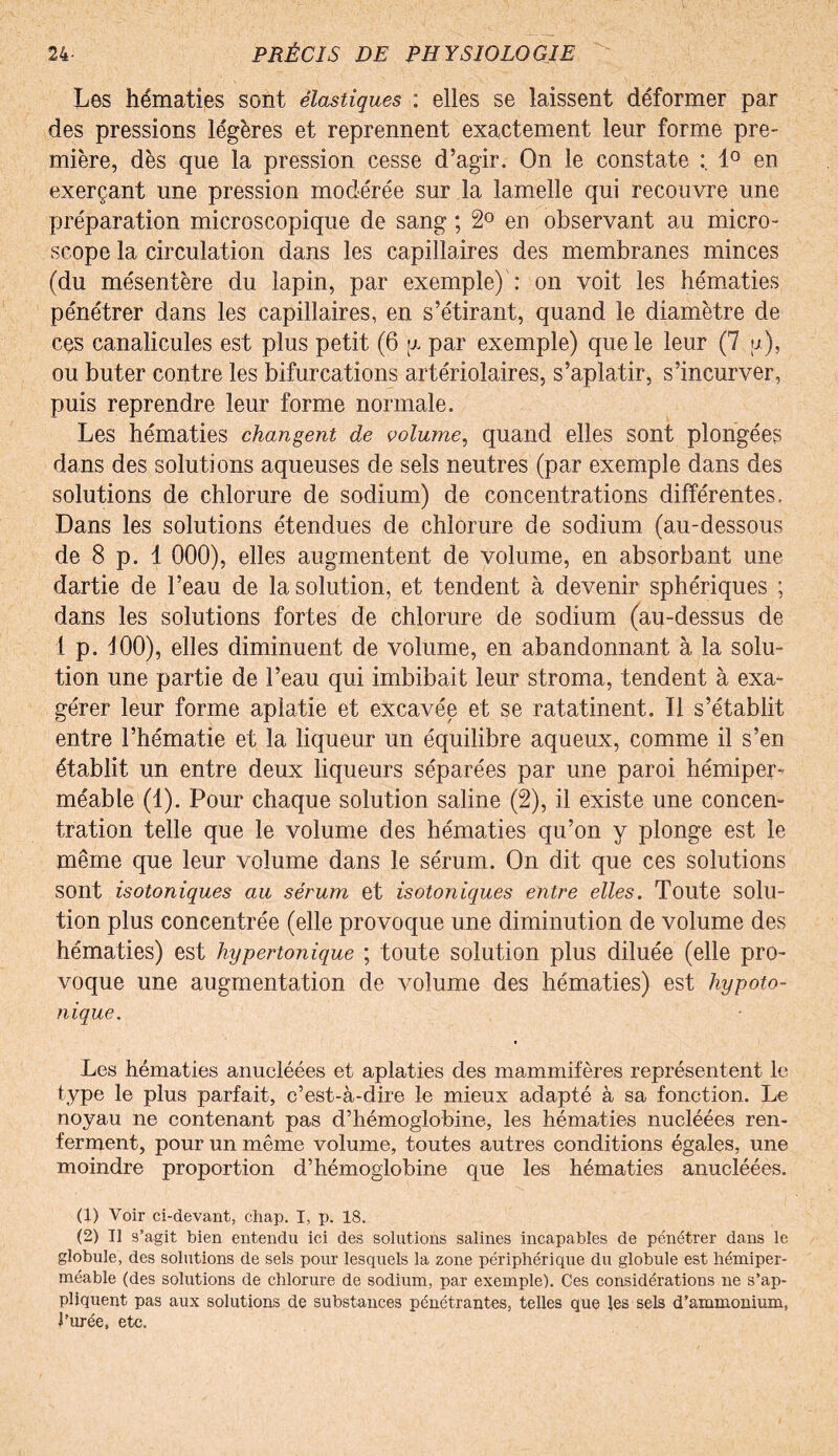 Les hématies sont élastiques : elles se laissent déformer par des pressions légères et reprennent exactement leur forme pre¬ mière, dès que la pression cesse d’agir. On le constate 1° en exerçant une pression modérée sur la lamelle qui recouvre une préparation microscopique de sang ; 2° en observant au micro¬ scope la circulation dans les capillaires des membranes minces (du mésentère du lapin, par exemple) : on voit les hématies pénétrer dans les capillaires, en s’étirant, quand le diamètre de ces canalicules est plus petit (6 y par exemple) que le leur (7 p), ou buter contre les bifurcations artériolaires, s’aplatir, s’incurver, puis reprendre leur forme normale. Les hématies changent de volume, quand elles sont plongées dans des solutions aqueuses de sels neutres (par exemple dans des solutions de chlorure de sodium) de concentrations différentes. Dans les solutions étendues de chlorure de sodium (au-dessous de 8 p. 1 000), elles augmentent de volume, en absorbant une dartie de l’eau de la solution, et tendent à devenir sphériques ; dans les solutions fortes de chlorure de sodium (au-dessus de 1 p. 100), elles diminuent de volume, en abandonnant à la solu¬ tion une partie de l’eau qui imbibait leur stroma, tendent à exa¬ gérer leur forme aplatie et excavée et se ratatinent. Il s’établit entre l’hématie et la liqueur un équilibre aqueux, comme il s’en établit un entre deux liqueurs séparées par une paroi hémiper¬ méable (1). Pour chaque solution saline (2), il existe une concen¬ tration telle que le volume des hématies qu’on y plonge est le même que leur volume dans le sérum. On dit que ces solutions sont isotoniques au sérum et isotoniques entre elles. Toute solu¬ tion plus concentrée (elle pro voque une diminution de volume des hématies) est hypertonique ; toute solution plus diluée (elle pro¬ voque une augmentation de volume des hématies) est hypoto¬ nique. Les hématies anucléées et aplaties des mammifères représentent le type le plus parfait, c’est-à-dire le mieux adapté à sa fonction. Le noyau ne contenant pas d’hémoglobine, les hématies nucléées ren¬ ferment, pour un même volume, toutes autres conditions égales, une moindre proportion d’hémoglobine que les hématies anucléées. (1) Voir ci-devant, chap. I, p. 18. (2) Il s’agit bien entendu ici des solutions salines incapables de pénétrer dans le globule, des solutions de sels pour lesquels la zone périphérique du globule est hémiper¬ méable (des solutions de chlorure de sodium, par exemple). Ces considérations ne s’ap¬ pliquent pas aux solutions de substances pénétrantes, telles que les sels d’ammonium, l’urée, etc.