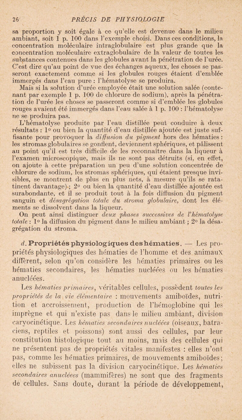 sa proportion y soit égale à ce qu’elle est devenue dans le milieu ambiant, soit 1 p. 100 dans l’exemple choisi. Dans ces conditions, la concentration moléculaire intraglobulaire est plus grande que la concentration moléculaire extraglobulaire de la valeur de toutes les substances contenues dans les globules avant la pénétration de l’urée. C’est dire qu’au point de vue des échanges aqueux, les choses se pas¬ seront exactement comme si les globules rouges étaient d’emblée immergés dans l’eau pure : l’hématolyse se produira. Mais si la solution d’urée employée était une solution salée (conte¬ nant par exemple 1 p. 100 de chlorure de sodium), après la pénétra¬ tion de l’urée les choses se passeront comme si d’emblée les globules rouges avaient été immergés dans l’eau salée à 1 p. 100 : l’hématolyse ne se produira pas. L’hématolyse produite par l’eau distillée peut conduire à deux résultats : 1° ou bien la quantité d’eau distillée ajoutée est juste suf¬ fisante pour provoquer la diffusion du pigment hors des hématies : les stromas globulaires se gonflent, deviennent sphériques, et pâlissent au point qu’il est très difficile de les reconnaître dans la liqueur à l’examen microscopique, mais ils ne sont pas détruits (si, en effet, on ajoute à cette préparation un peu d’une solution concentrée de chlorure de sodium, les stromas sphériques, qui étaient presque invi¬ sibles, se montrent de plus en plus nets, à mesure qu’ils se rata¬ tinent davantage) ; 2° ou bien la quantité d’eau distillée ajoutée est surabondante, et il se produit tout à la fois diffusion du pigment sanguin et désagrégation totale du stroma globulaire, dont les élé¬ ments se dissolvent dans la liqueur. On peut ainsi distinguer deux phases successives de Vhématolyse totale : 1° la diffusion du pigment dans le milieu ambiant ; 2° la désa¬ grégation du stroma. d. Propriétés physiologiques des hématies. — Les pro¬ priétés physiologiques des hématies de l’homme et des animaux diffèrent, selon qu’on considère les hématies primaires ou les hématies secondaires, les hématies nucléées ou les hématies anucléées. Les hématies primaires, véritables cellules, possèdent toutes les propriétés de la vie élémentaire : mouvements amiboïdes, nutri¬ tion et accroissement, production de l’hémoglobine qui les imprègne et qui n’existe pas dans le milieu ambiant, division caryocinétique. Les hématies secondaires nucléées (oiseaux, batra¬ ciens, reptiles et poissons) sont aussi des cellules, par leur constitution histologique tout au moins, mais des cellules qui ne présentent pas de propriétés vitales manifestes : elles n’ont pas, comme les hématies primaires, de mouvements amiboïdes; elles ne subissent pas la division caryocinétique. Les hématies secondaires anucléees (mammifères) ne sont que des fragments de cellules. Sans doute, durant la période de développement,